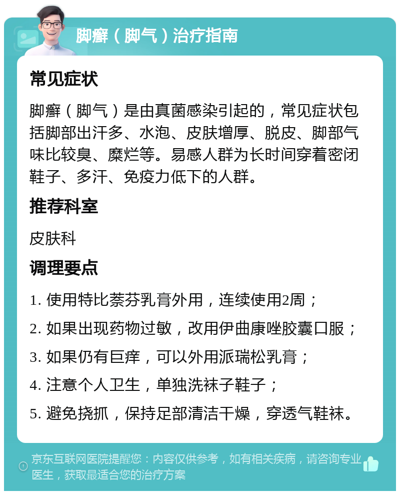 脚癣（脚气）治疗指南 常见症状 脚癣（脚气）是由真菌感染引起的，常见症状包括脚部出汗多、水泡、皮肤增厚、脱皮、脚部气味比较臭、糜烂等。易感人群为长时间穿着密闭鞋子、多汗、免疫力低下的人群。 推荐科室 皮肤科 调理要点 1. 使用特比萘芬乳膏外用，连续使用2周； 2. 如果出现药物过敏，改用伊曲康唑胶囊口服； 3. 如果仍有巨痒，可以外用派瑞松乳膏； 4. 注意个人卫生，单独洗袜子鞋子； 5. 避免挠抓，保持足部清洁干燥，穿透气鞋袜。