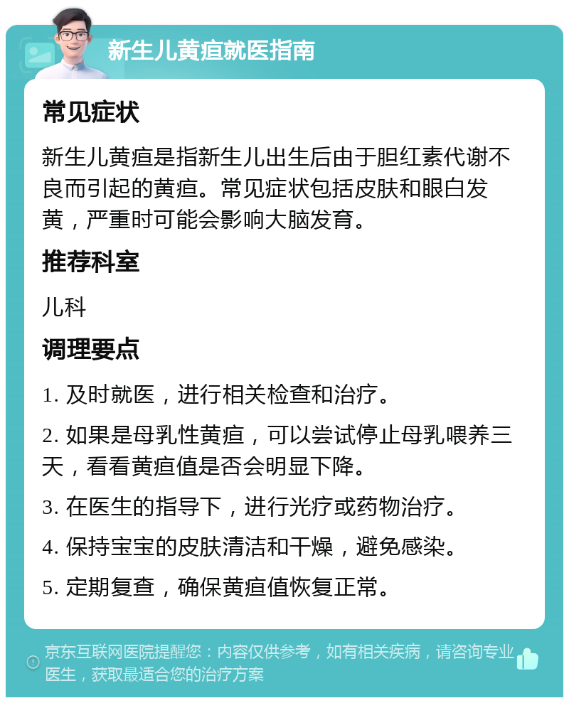 新生儿黄疸就医指南 常见症状 新生儿黄疸是指新生儿出生后由于胆红素代谢不良而引起的黄疸。常见症状包括皮肤和眼白发黄，严重时可能会影响大脑发育。 推荐科室 儿科 调理要点 1. 及时就医，进行相关检查和治疗。 2. 如果是母乳性黄疸，可以尝试停止母乳喂养三天，看看黄疸值是否会明显下降。 3. 在医生的指导下，进行光疗或药物治疗。 4. 保持宝宝的皮肤清洁和干燥，避免感染。 5. 定期复查，确保黄疸值恢复正常。