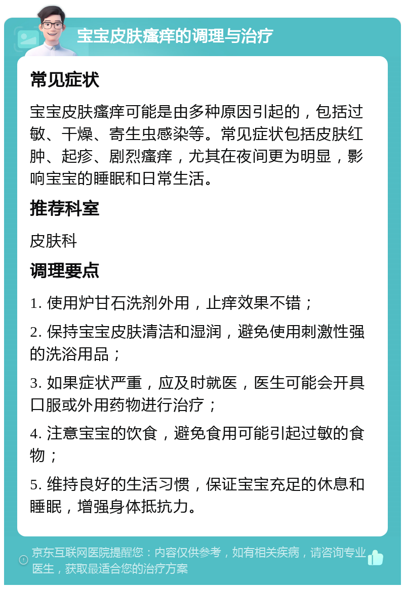 宝宝皮肤瘙痒的调理与治疗 常见症状 宝宝皮肤瘙痒可能是由多种原因引起的，包括过敏、干燥、寄生虫感染等。常见症状包括皮肤红肿、起疹、剧烈瘙痒，尤其在夜间更为明显，影响宝宝的睡眠和日常生活。 推荐科室 皮肤科 调理要点 1. 使用炉甘石洗剂外用，止痒效果不错； 2. 保持宝宝皮肤清洁和湿润，避免使用刺激性强的洗浴用品； 3. 如果症状严重，应及时就医，医生可能会开具口服或外用药物进行治疗； 4. 注意宝宝的饮食，避免食用可能引起过敏的食物； 5. 维持良好的生活习惯，保证宝宝充足的休息和睡眠，增强身体抵抗力。