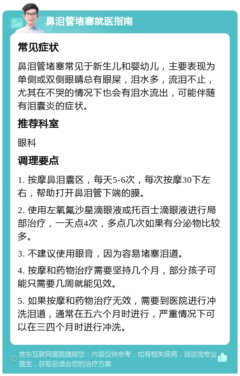 鼻泪管堵塞就医指南 常见症状 鼻泪管堵塞常见于新生儿和婴幼儿，主要表现为单侧或双侧眼睛总有眼屎，泪水多，流泪不止，尤其在不哭的情况下也会有泪水流出，可能伴随有泪囊炎的症状。 推荐科室 眼科 调理要点 1. 按摩鼻泪囊区，每天5-6次，每次按摩30下左右，帮助打开鼻泪管下端的膜。 2. 使用左氧氟沙星滴眼液或托百士滴眼液进行局部治疗，一天点4次，多点几次如果有分泌物比较多。 3. 不建议使用眼膏，因为容易堵塞泪道。 4. 按摩和药物治疗需要坚持几个月，部分孩子可能只需要几周就能见效。 5. 如果按摩和药物治疗无效，需要到医院进行冲洗泪道，通常在五六个月时进行，严重情况下可以在三四个月时进行冲洗。