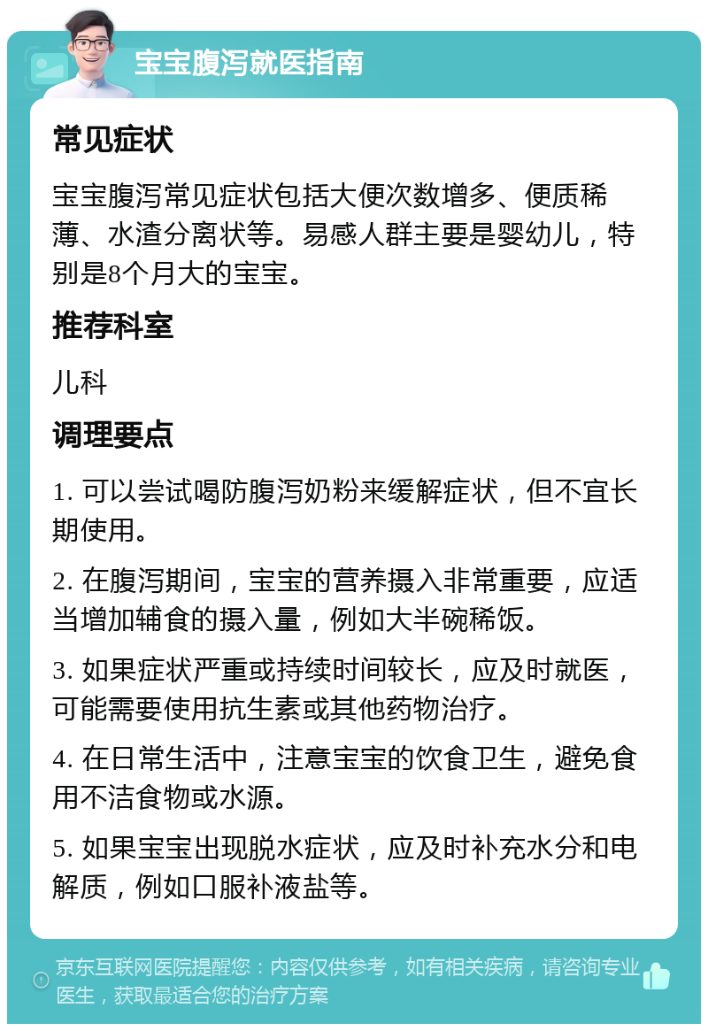 宝宝腹泻就医指南 常见症状 宝宝腹泻常见症状包括大便次数增多、便质稀薄、水渣分离状等。易感人群主要是婴幼儿，特别是8个月大的宝宝。 推荐科室 儿科 调理要点 1. 可以尝试喝防腹泻奶粉来缓解症状，但不宜长期使用。 2. 在腹泻期间，宝宝的营养摄入非常重要，应适当增加辅食的摄入量，例如大半碗稀饭。 3. 如果症状严重或持续时间较长，应及时就医，可能需要使用抗生素或其他药物治疗。 4. 在日常生活中，注意宝宝的饮食卫生，避免食用不洁食物或水源。 5. 如果宝宝出现脱水症状，应及时补充水分和电解质，例如口服补液盐等。