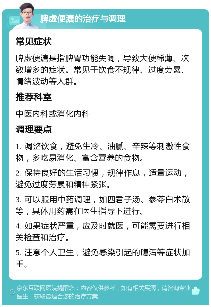 脾虚便溏的治疗与调理 常见症状 脾虚便溏是指脾胃功能失调，导致大便稀薄、次数增多的症状。常见于饮食不规律、过度劳累、情绪波动等人群。 推荐科室 中医内科或消化内科 调理要点 1. 调整饮食，避免生冷、油腻、辛辣等刺激性食物，多吃易消化、富含营养的食物。 2. 保持良好的生活习惯，规律作息，适量运动，避免过度劳累和精神紧张。 3. 可以服用中药调理，如四君子汤、参苓白术散等，具体用药需在医生指导下进行。 4. 如果症状严重，应及时就医，可能需要进行相关检查和治疗。 5. 注意个人卫生，避免感染引起的腹泻等症状加重。