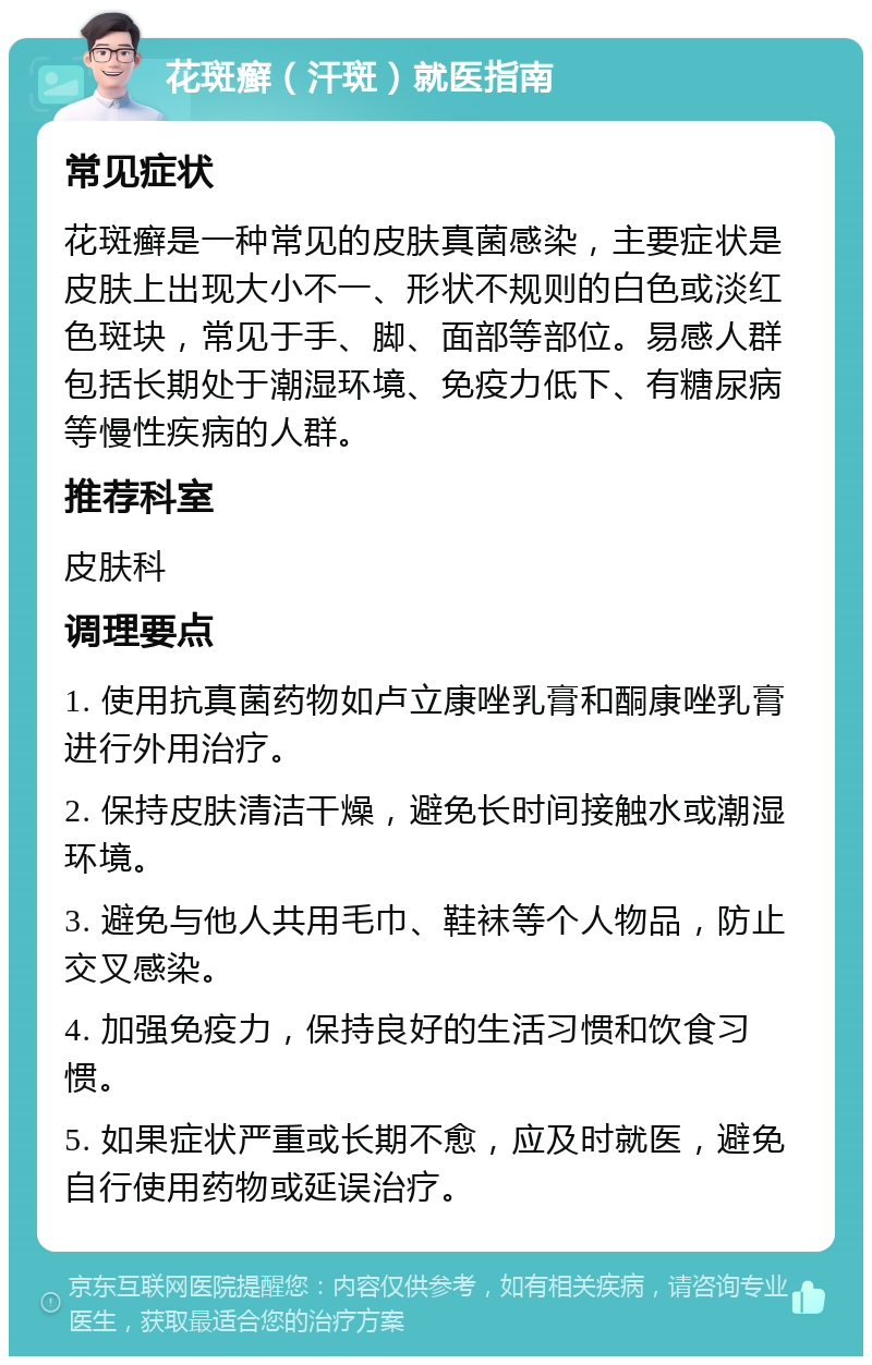 花斑癣（汗斑）就医指南 常见症状 花斑癣是一种常见的皮肤真菌感染，主要症状是皮肤上出现大小不一、形状不规则的白色或淡红色斑块，常见于手、脚、面部等部位。易感人群包括长期处于潮湿环境、免疫力低下、有糖尿病等慢性疾病的人群。 推荐科室 皮肤科 调理要点 1. 使用抗真菌药物如卢立康唑乳膏和酮康唑乳膏进行外用治疗。 2. 保持皮肤清洁干燥，避免长时间接触水或潮湿环境。 3. 避免与他人共用毛巾、鞋袜等个人物品，防止交叉感染。 4. 加强免疫力，保持良好的生活习惯和饮食习惯。 5. 如果症状严重或长期不愈，应及时就医，避免自行使用药物或延误治疗。