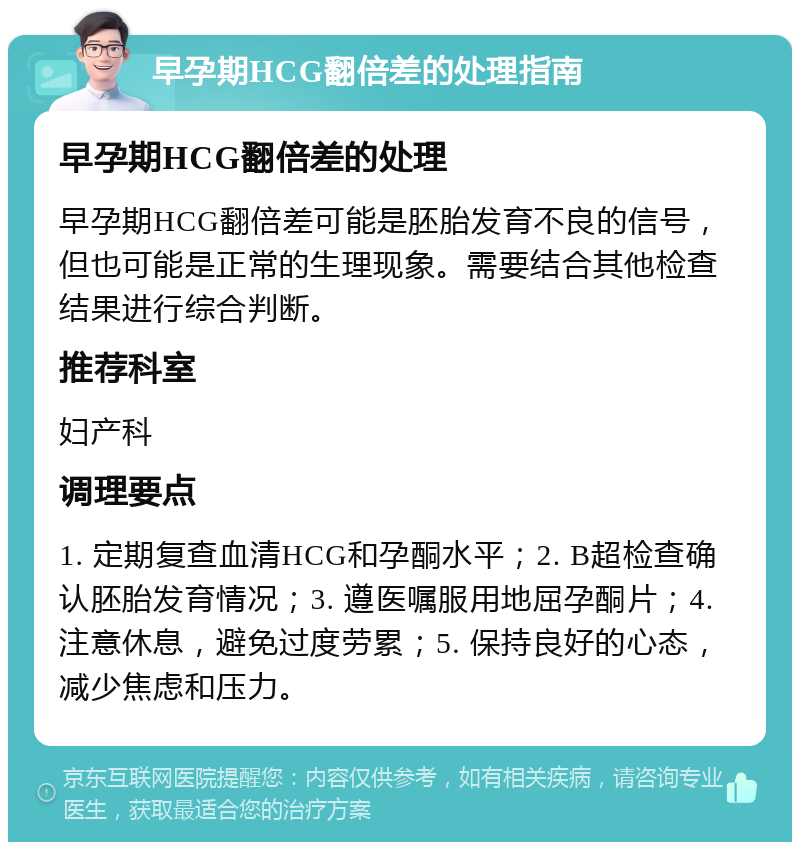 早孕期HCG翻倍差的处理指南 早孕期HCG翻倍差的处理 早孕期HCG翻倍差可能是胚胎发育不良的信号，但也可能是正常的生理现象。需要结合其他检查结果进行综合判断。 推荐科室 妇产科 调理要点 1. 定期复查血清HCG和孕酮水平；2. B超检查确认胚胎发育情况；3. 遵医嘱服用地屈孕酮片；4. 注意休息，避免过度劳累；5. 保持良好的心态，减少焦虑和压力。