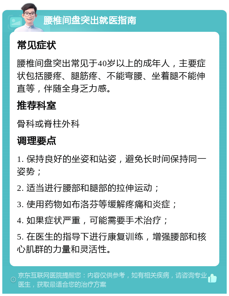 腰椎间盘突出就医指南 常见症状 腰椎间盘突出常见于40岁以上的成年人，主要症状包括腰疼、腿筋疼、不能弯腰、坐着腿不能伸直等，伴随全身乏力感。 推荐科室 骨科或脊柱外科 调理要点 1. 保持良好的坐姿和站姿，避免长时间保持同一姿势； 2. 适当进行腰部和腿部的拉伸运动； 3. 使用药物如布洛芬等缓解疼痛和炎症； 4. 如果症状严重，可能需要手术治疗； 5. 在医生的指导下进行康复训练，增强腰部和核心肌群的力量和灵活性。