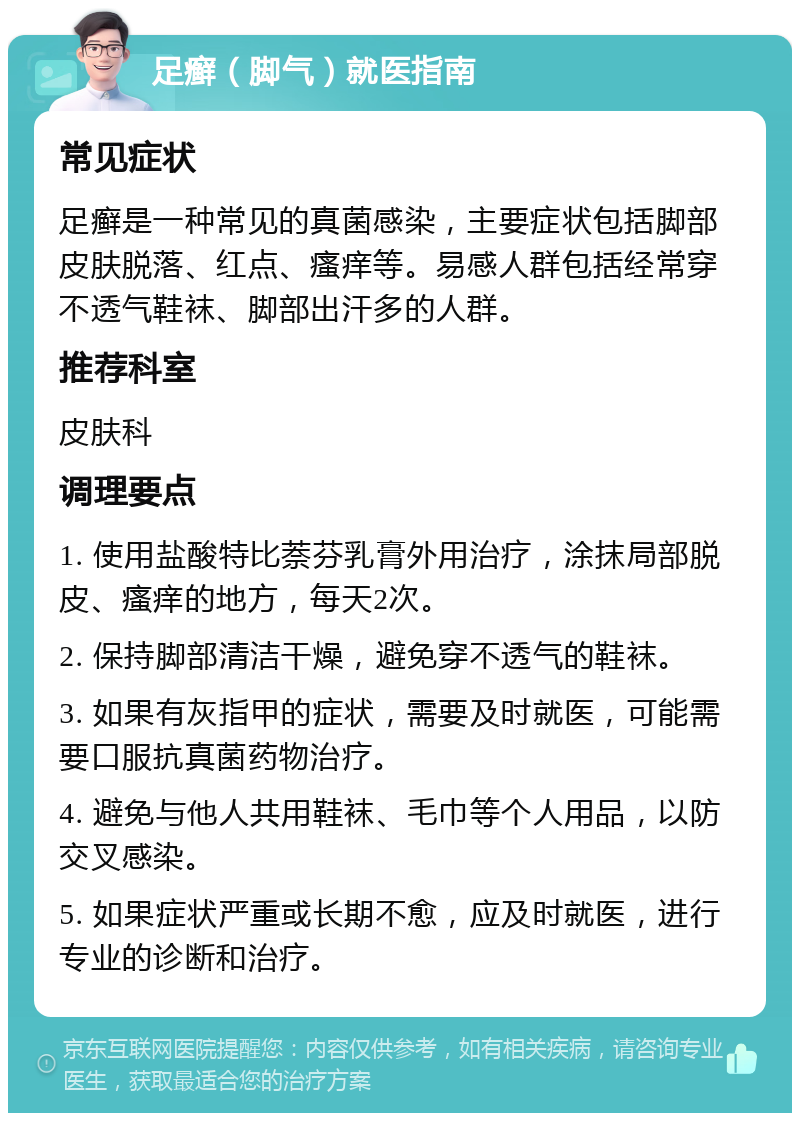 足癣（脚气）就医指南 常见症状 足癣是一种常见的真菌感染，主要症状包括脚部皮肤脱落、红点、瘙痒等。易感人群包括经常穿不透气鞋袜、脚部出汗多的人群。 推荐科室 皮肤科 调理要点 1. 使用盐酸特比萘芬乳膏外用治疗，涂抹局部脱皮、瘙痒的地方，每天2次。 2. 保持脚部清洁干燥，避免穿不透气的鞋袜。 3. 如果有灰指甲的症状，需要及时就医，可能需要口服抗真菌药物治疗。 4. 避免与他人共用鞋袜、毛巾等个人用品，以防交叉感染。 5. 如果症状严重或长期不愈，应及时就医，进行专业的诊断和治疗。