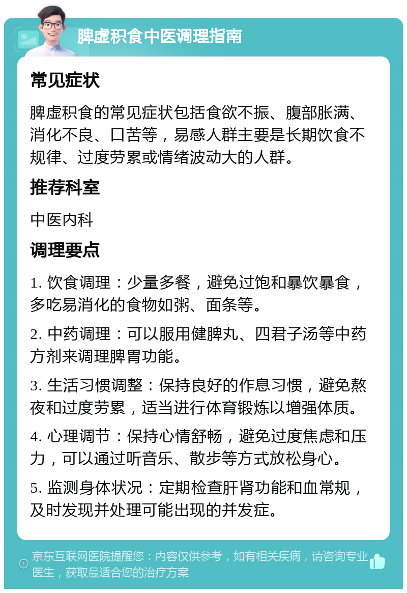 脾虚积食中医调理指南 常见症状 脾虚积食的常见症状包括食欲不振、腹部胀满、消化不良、口苦等，易感人群主要是长期饮食不规律、过度劳累或情绪波动大的人群。 推荐科室 中医内科 调理要点 1. 饮食调理：少量多餐，避免过饱和暴饮暴食，多吃易消化的食物如粥、面条等。 2. 中药调理：可以服用健脾丸、四君子汤等中药方剂来调理脾胃功能。 3. 生活习惯调整：保持良好的作息习惯，避免熬夜和过度劳累，适当进行体育锻炼以增强体质。 4. 心理调节：保持心情舒畅，避免过度焦虑和压力，可以通过听音乐、散步等方式放松身心。 5. 监测身体状况：定期检查肝肾功能和血常规，及时发现并处理可能出现的并发症。