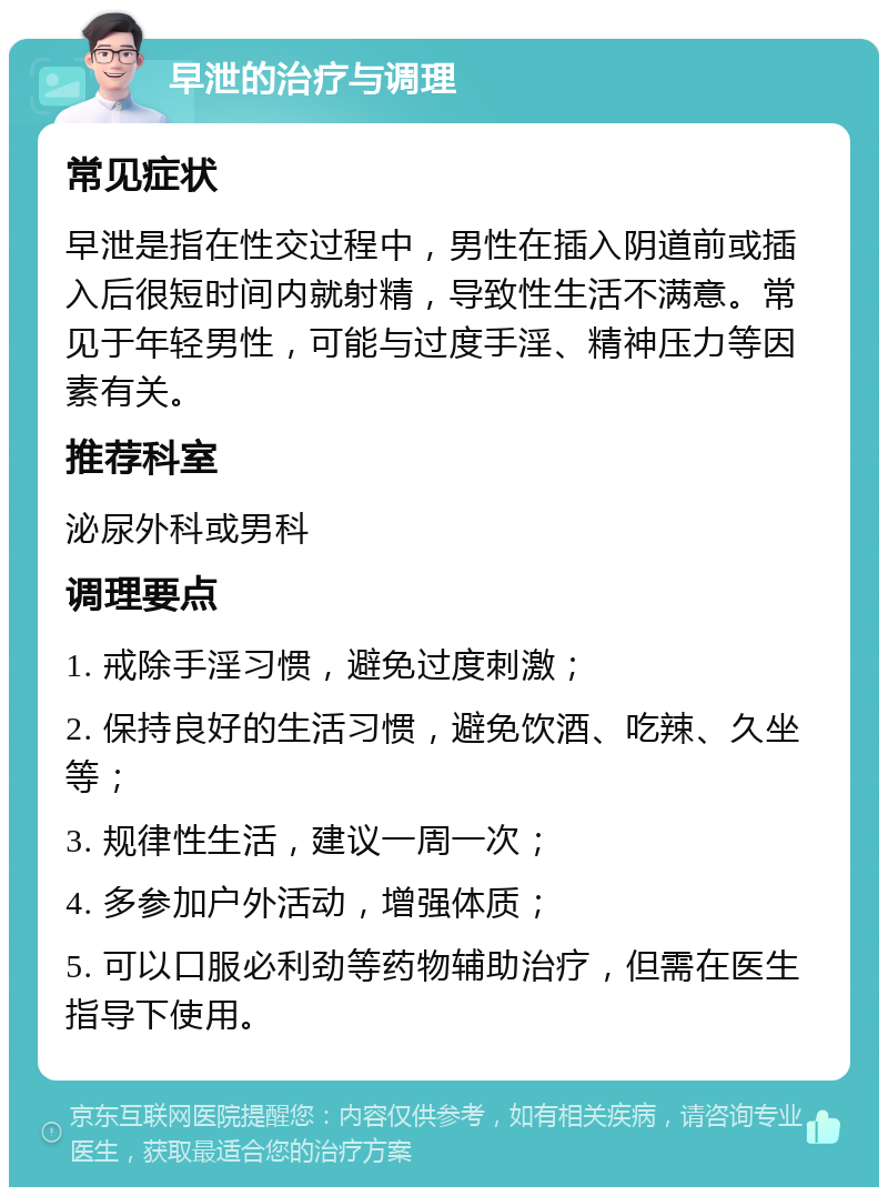 早泄的治疗与调理 常见症状 早泄是指在性交过程中，男性在插入阴道前或插入后很短时间内就射精，导致性生活不满意。常见于年轻男性，可能与过度手淫、精神压力等因素有关。 推荐科室 泌尿外科或男科 调理要点 1. 戒除手淫习惯，避免过度刺激； 2. 保持良好的生活习惯，避免饮酒、吃辣、久坐等； 3. 规律性生活，建议一周一次； 4. 多参加户外活动，增强体质； 5. 可以口服必利劲等药物辅助治疗，但需在医生指导下使用。