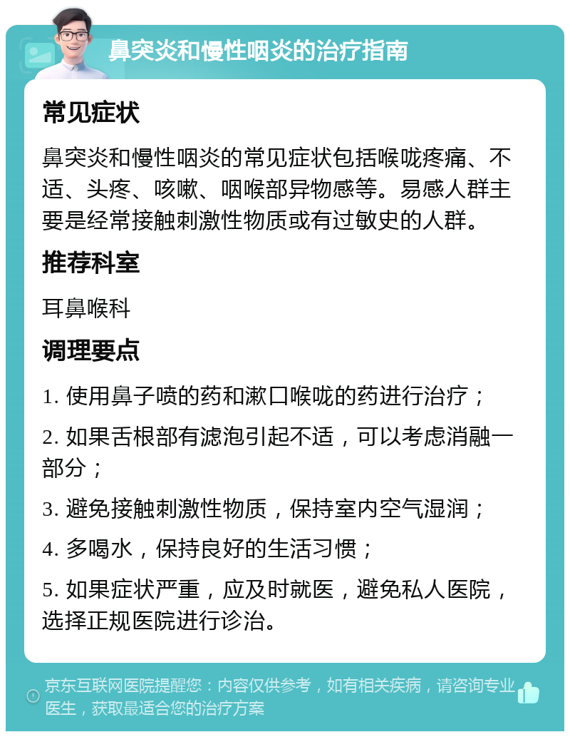 鼻突炎和慢性咽炎的治疗指南 常见症状 鼻突炎和慢性咽炎的常见症状包括喉咙疼痛、不适、头疼、咳嗽、咽喉部异物感等。易感人群主要是经常接触刺激性物质或有过敏史的人群。 推荐科室 耳鼻喉科 调理要点 1. 使用鼻子喷的药和漱口喉咙的药进行治疗； 2. 如果舌根部有滤泡引起不适，可以考虑消融一部分； 3. 避免接触刺激性物质，保持室内空气湿润； 4. 多喝水，保持良好的生活习惯； 5. 如果症状严重，应及时就医，避免私人医院，选择正规医院进行诊治。