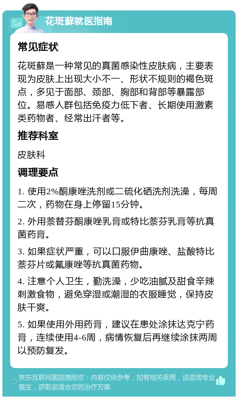 花斑藓就医指南 常见症状 花斑藓是一种常见的真菌感染性皮肤病，主要表现为皮肤上出现大小不一、形状不规则的褐色斑点，多见于面部、颈部、胸部和背部等暴露部位。易感人群包括免疫力低下者、长期使用激素类药物者、经常出汗者等。 推荐科室 皮肤科 调理要点 1. 使用2%酮康唑洗剂或二硫化硒洗剂洗澡，每周二次，药物在身上停留15分钟。 2. 外用萘替芬酮康唑乳膏或特比萘芬乳膏等抗真菌药膏。 3. 如果症状严重，可以口服伊曲康唑、盐酸特比萘芬片或氟康唑等抗真菌药物。 4. 注意个人卫生，勤洗澡，少吃油腻及甜食辛辣刺激食物，避免穿湿或潮湿的衣服睡觉，保持皮肤干爽。 5. 如果使用外用药膏，建议在患处涂抹达克宁药膏，连续使用4-6周，病情恢复后再继续涂抹两周以预防复发。