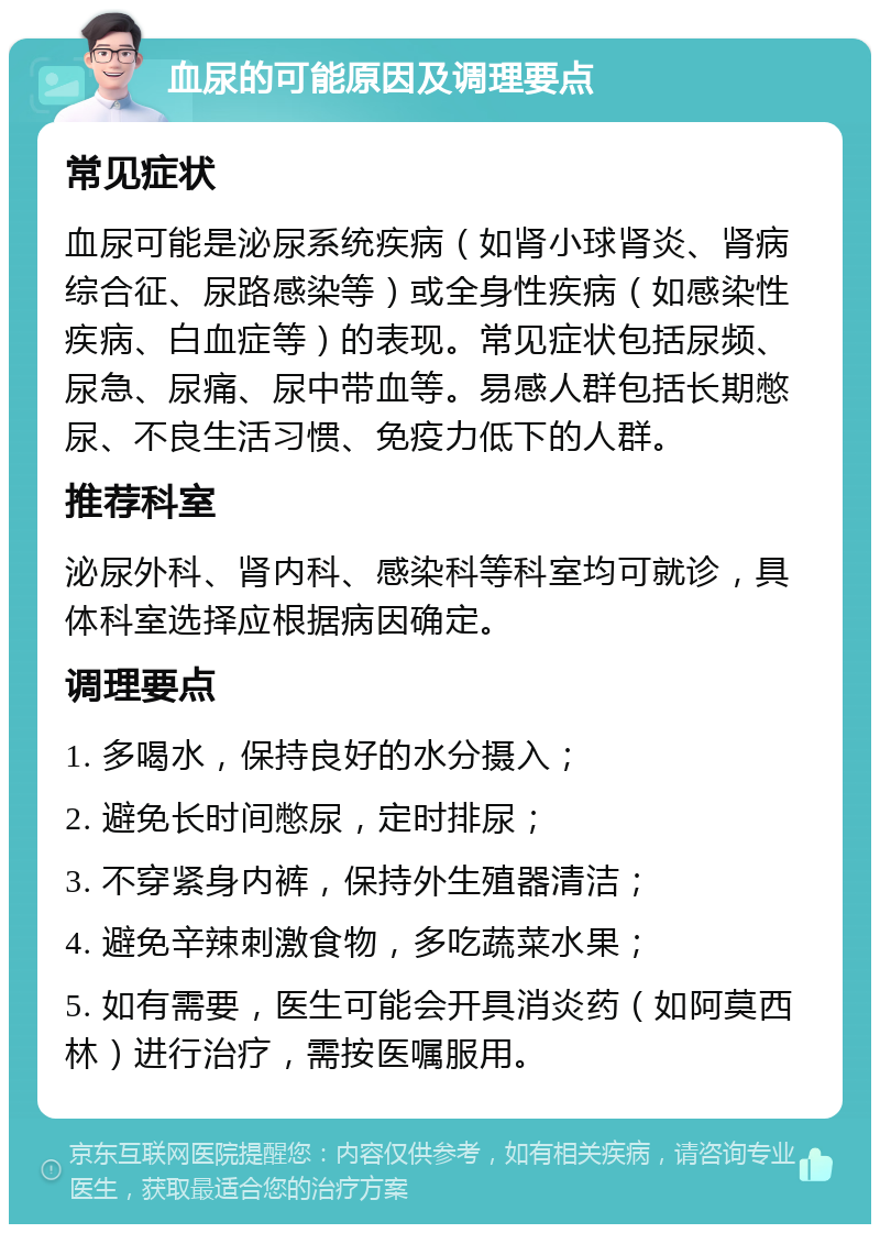 血尿的可能原因及调理要点 常见症状 血尿可能是泌尿系统疾病（如肾小球肾炎、肾病综合征、尿路感染等）或全身性疾病（如感染性疾病、白血症等）的表现。常见症状包括尿频、尿急、尿痛、尿中带血等。易感人群包括长期憋尿、不良生活习惯、免疫力低下的人群。 推荐科室 泌尿外科、肾内科、感染科等科室均可就诊，具体科室选择应根据病因确定。 调理要点 1. 多喝水，保持良好的水分摄入； 2. 避免长时间憋尿，定时排尿； 3. 不穿紧身内裤，保持外生殖器清洁； 4. 避免辛辣刺激食物，多吃蔬菜水果； 5. 如有需要，医生可能会开具消炎药（如阿莫西林）进行治疗，需按医嘱服用。