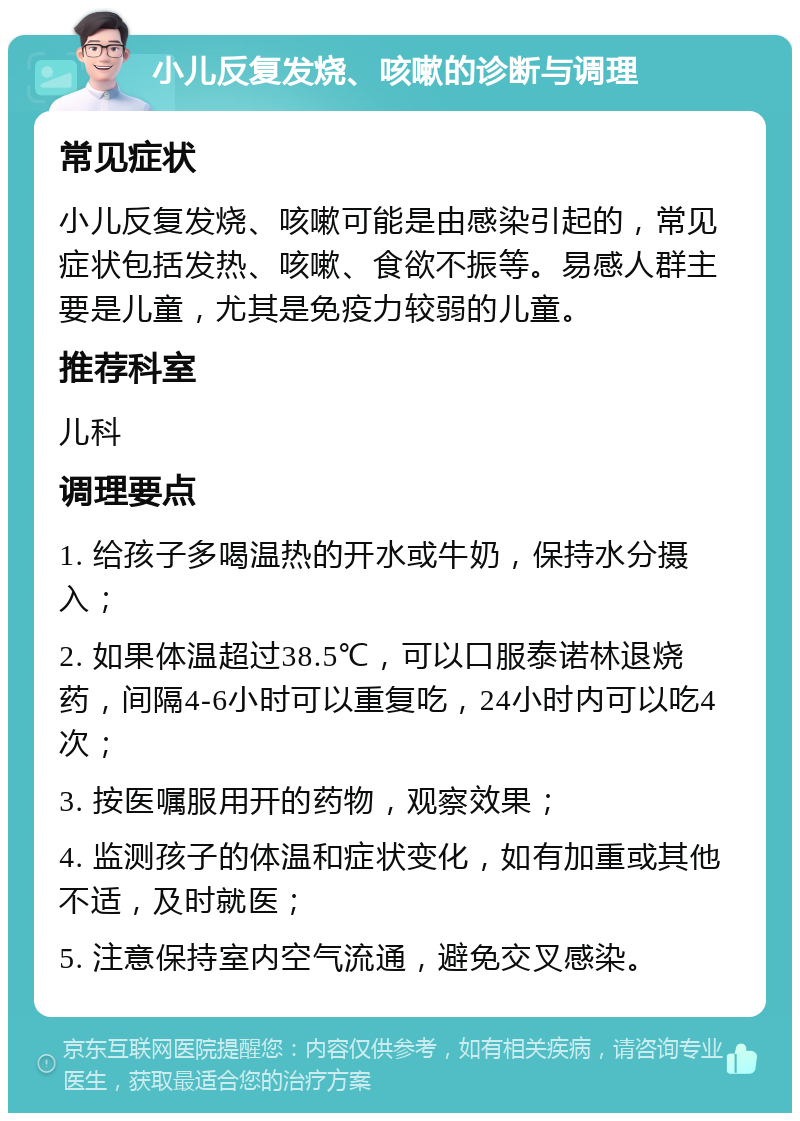 小儿反复发烧、咳嗽的诊断与调理 常见症状 小儿反复发烧、咳嗽可能是由感染引起的，常见症状包括发热、咳嗽、食欲不振等。易感人群主要是儿童，尤其是免疫力较弱的儿童。 推荐科室 儿科 调理要点 1. 给孩子多喝温热的开水或牛奶，保持水分摄入； 2. 如果体温超过38.5℃，可以口服泰诺林退烧药，间隔4-6小时可以重复吃，24小时内可以吃4次； 3. 按医嘱服用开的药物，观察效果； 4. 监测孩子的体温和症状变化，如有加重或其他不适，及时就医； 5. 注意保持室内空气流通，避免交叉感染。