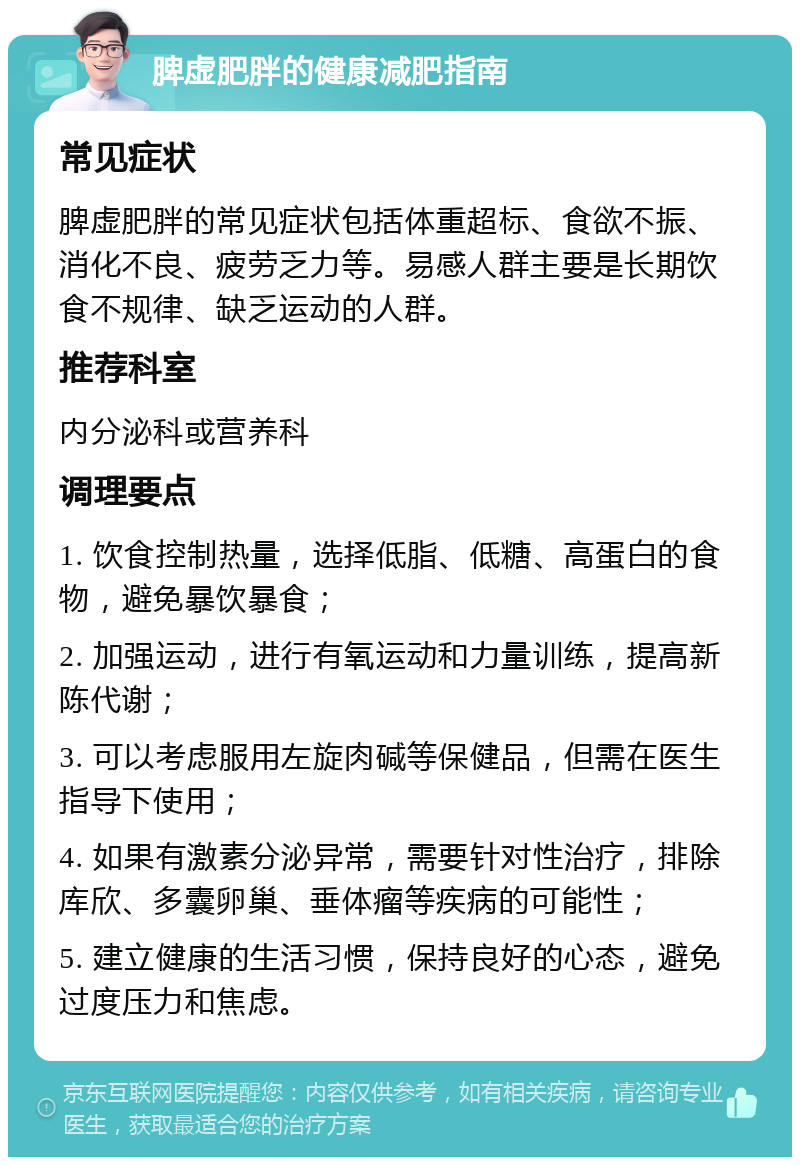 脾虚肥胖的健康减肥指南 常见症状 脾虚肥胖的常见症状包括体重超标、食欲不振、消化不良、疲劳乏力等。易感人群主要是长期饮食不规律、缺乏运动的人群。 推荐科室 内分泌科或营养科 调理要点 1. 饮食控制热量，选择低脂、低糖、高蛋白的食物，避免暴饮暴食； 2. 加强运动，进行有氧运动和力量训练，提高新陈代谢； 3. 可以考虑服用左旋肉碱等保健品，但需在医生指导下使用； 4. 如果有激素分泌异常，需要针对性治疗，排除库欣、多囊卵巢、垂体瘤等疾病的可能性； 5. 建立健康的生活习惯，保持良好的心态，避免过度压力和焦虑。