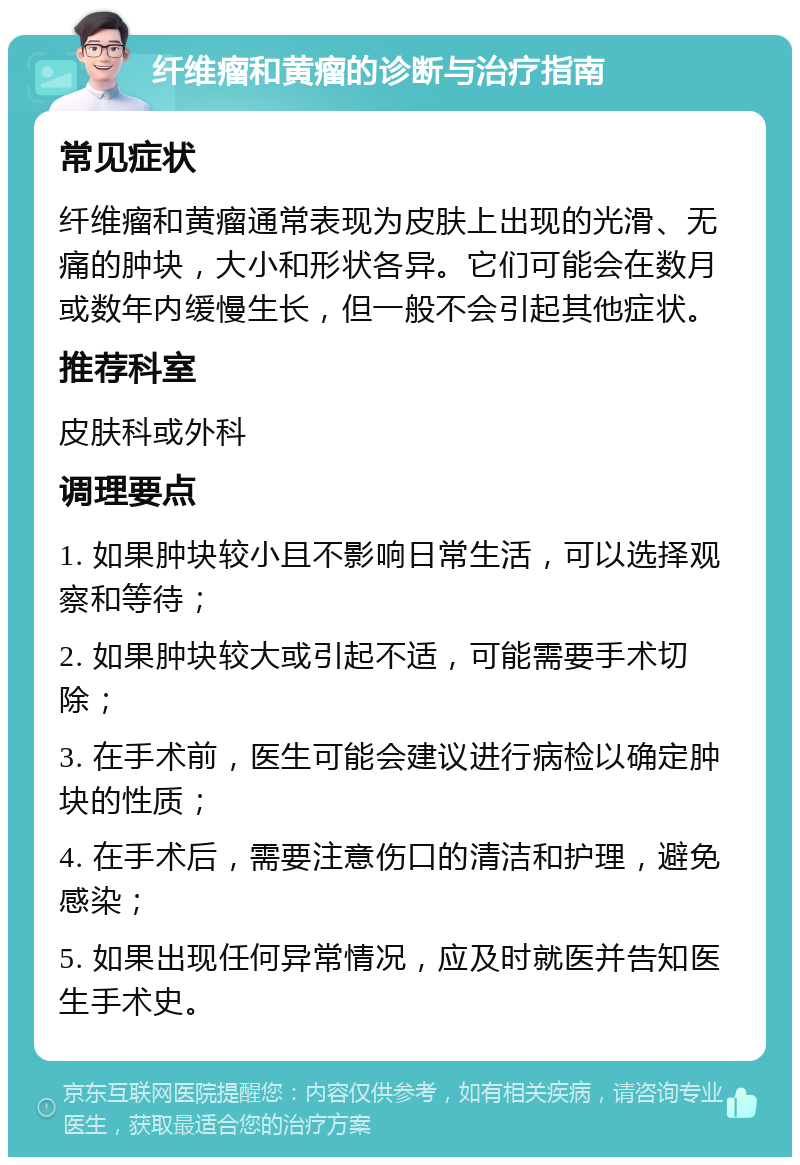 纤维瘤和黄瘤的诊断与治疗指南 常见症状 纤维瘤和黄瘤通常表现为皮肤上出现的光滑、无痛的肿块，大小和形状各异。它们可能会在数月或数年内缓慢生长，但一般不会引起其他症状。 推荐科室 皮肤科或外科 调理要点 1. 如果肿块较小且不影响日常生活，可以选择观察和等待； 2. 如果肿块较大或引起不适，可能需要手术切除； 3. 在手术前，医生可能会建议进行病检以确定肿块的性质； 4. 在手术后，需要注意伤口的清洁和护理，避免感染； 5. 如果出现任何异常情况，应及时就医并告知医生手术史。