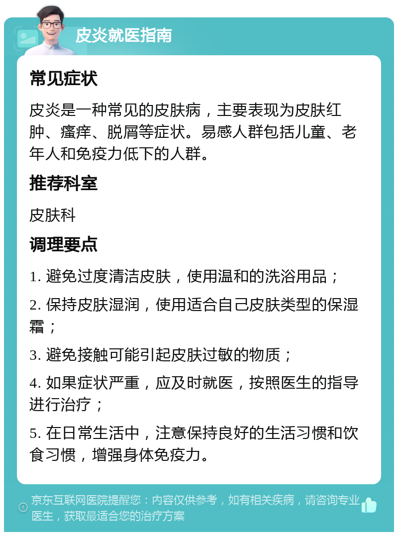 皮炎就医指南 常见症状 皮炎是一种常见的皮肤病，主要表现为皮肤红肿、瘙痒、脱屑等症状。易感人群包括儿童、老年人和免疫力低下的人群。 推荐科室 皮肤科 调理要点 1. 避免过度清洁皮肤，使用温和的洗浴用品； 2. 保持皮肤湿润，使用适合自己皮肤类型的保湿霜； 3. 避免接触可能引起皮肤过敏的物质； 4. 如果症状严重，应及时就医，按照医生的指导进行治疗； 5. 在日常生活中，注意保持良好的生活习惯和饮食习惯，增强身体免疫力。