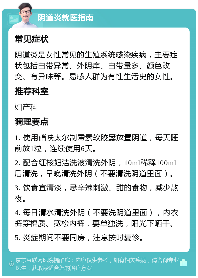 阴道炎就医指南 常见症状 阴道炎是女性常见的生殖系统感染疾病，主要症状包括白带异常、外阴痒、白带量多、颜色改变、有异味等。易感人群为有性生活史的女性。 推荐科室 妇产科 调理要点 1. 使用硝呋太尔制霉素软胶囊放置阴道，每天睡前放1粒，连续使用6天。 2. 配合红核妇洁洗液清洗外阴，10ml稀释100ml后清洗，早晚清洗外阴（不要清洗阴道里面）。 3. 饮食宜清淡，忌辛辣刺激、甜的食物，减少熬夜。 4. 每日清水清洗外阴（不要洗阴道里面），内衣裤穿棉质、宽松内裤，要单独洗，阳光下晒干。 5. 炎症期间不要同房，注意按时复诊。