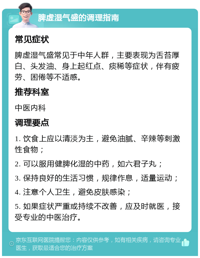 脾虚湿气盛的调理指南 常见症状 脾虚湿气盛常见于中年人群，主要表现为舌苔厚白、头发油、身上起红点、痰稀等症状，伴有疲劳、困倦等不适感。 推荐科室 中医内科 调理要点 1. 饮食上应以清淡为主，避免油腻、辛辣等刺激性食物； 2. 可以服用健脾化湿的中药，如六君子丸； 3. 保持良好的生活习惯，规律作息，适量运动； 4. 注意个人卫生，避免皮肤感染； 5. 如果症状严重或持续不改善，应及时就医，接受专业的中医治疗。