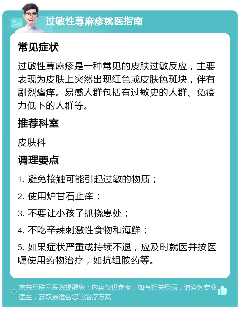 过敏性荨麻疹就医指南 常见症状 过敏性荨麻疹是一种常见的皮肤过敏反应，主要表现为皮肤上突然出现红色或皮肤色斑块，伴有剧烈瘙痒。易感人群包括有过敏史的人群、免疫力低下的人群等。 推荐科室 皮肤科 调理要点 1. 避免接触可能引起过敏的物质； 2. 使用炉甘石止痒； 3. 不要让小孩子抓挠患处； 4. 不吃辛辣刺激性食物和海鲜； 5. 如果症状严重或持续不退，应及时就医并按医嘱使用药物治疗，如抗组胺药等。