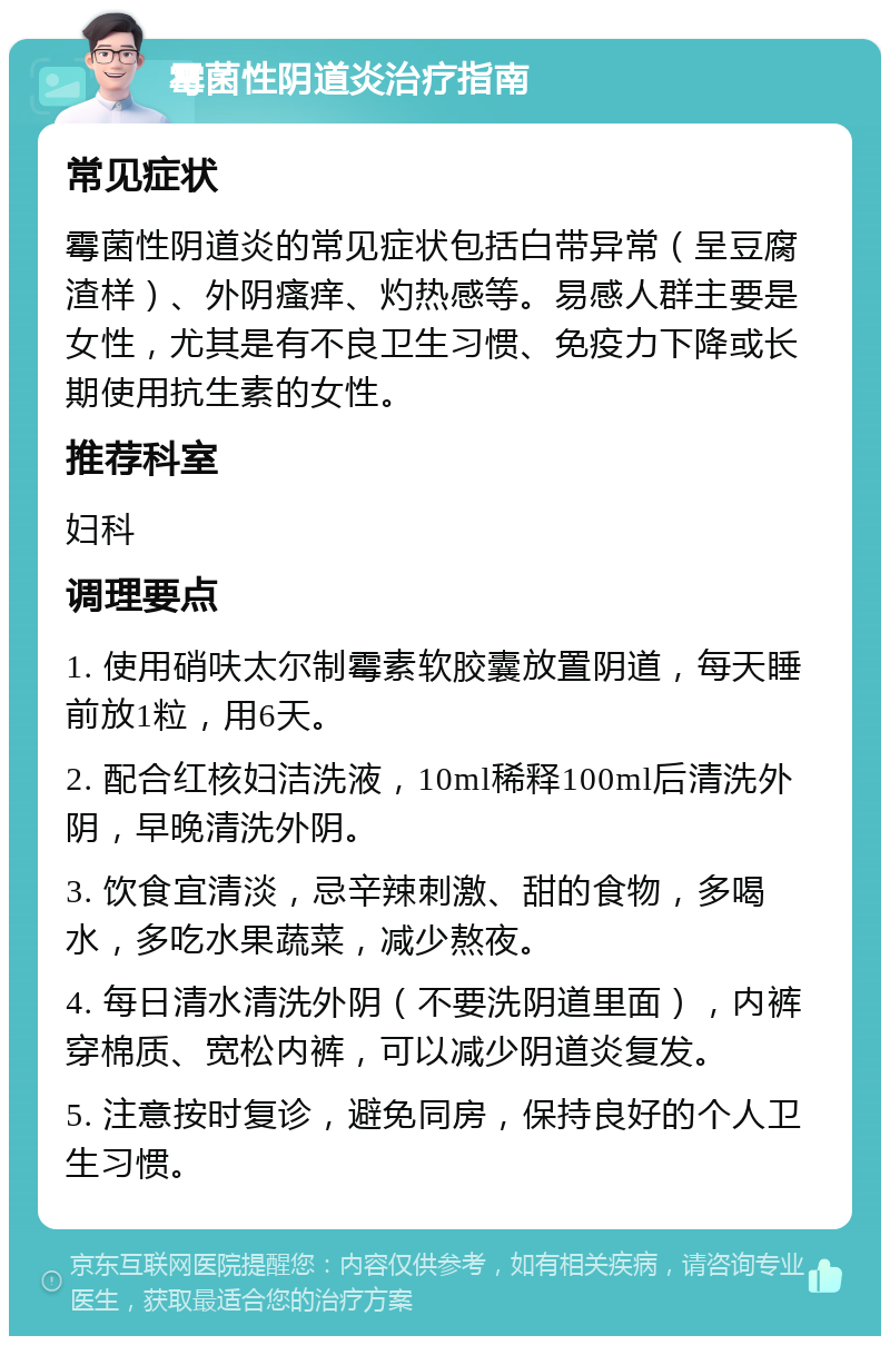 霉菌性阴道炎治疗指南 常见症状 霉菌性阴道炎的常见症状包括白带异常（呈豆腐渣样）、外阴瘙痒、灼热感等。易感人群主要是女性，尤其是有不良卫生习惯、免疫力下降或长期使用抗生素的女性。 推荐科室 妇科 调理要点 1. 使用硝呋太尔制霉素软胶囊放置阴道，每天睡前放1粒，用6天。 2. 配合红核妇洁洗液，10ml稀释100ml后清洗外阴，早晚清洗外阴。 3. 饮食宜清淡，忌辛辣刺激、甜的食物，多喝水，多吃水果蔬菜，减少熬夜。 4. 每日清水清洗外阴（不要洗阴道里面），内裤穿棉质、宽松内裤，可以减少阴道炎复发。 5. 注意按时复诊，避免同房，保持良好的个人卫生习惯。