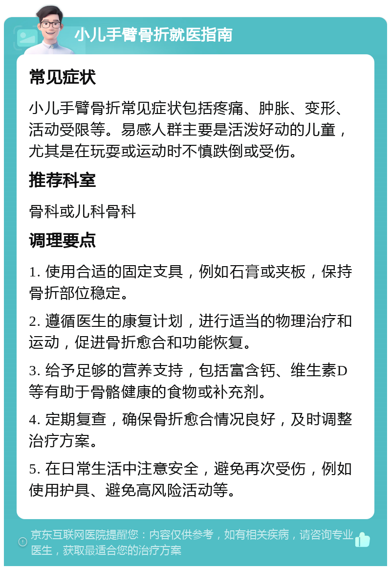 小儿手臂骨折就医指南 常见症状 小儿手臂骨折常见症状包括疼痛、肿胀、变形、活动受限等。易感人群主要是活泼好动的儿童，尤其是在玩耍或运动时不慎跌倒或受伤。 推荐科室 骨科或儿科骨科 调理要点 1. 使用合适的固定支具，例如石膏或夹板，保持骨折部位稳定。 2. 遵循医生的康复计划，进行适当的物理治疗和运动，促进骨折愈合和功能恢复。 3. 给予足够的营养支持，包括富含钙、维生素D等有助于骨骼健康的食物或补充剂。 4. 定期复查，确保骨折愈合情况良好，及时调整治疗方案。 5. 在日常生活中注意安全，避免再次受伤，例如使用护具、避免高风险活动等。