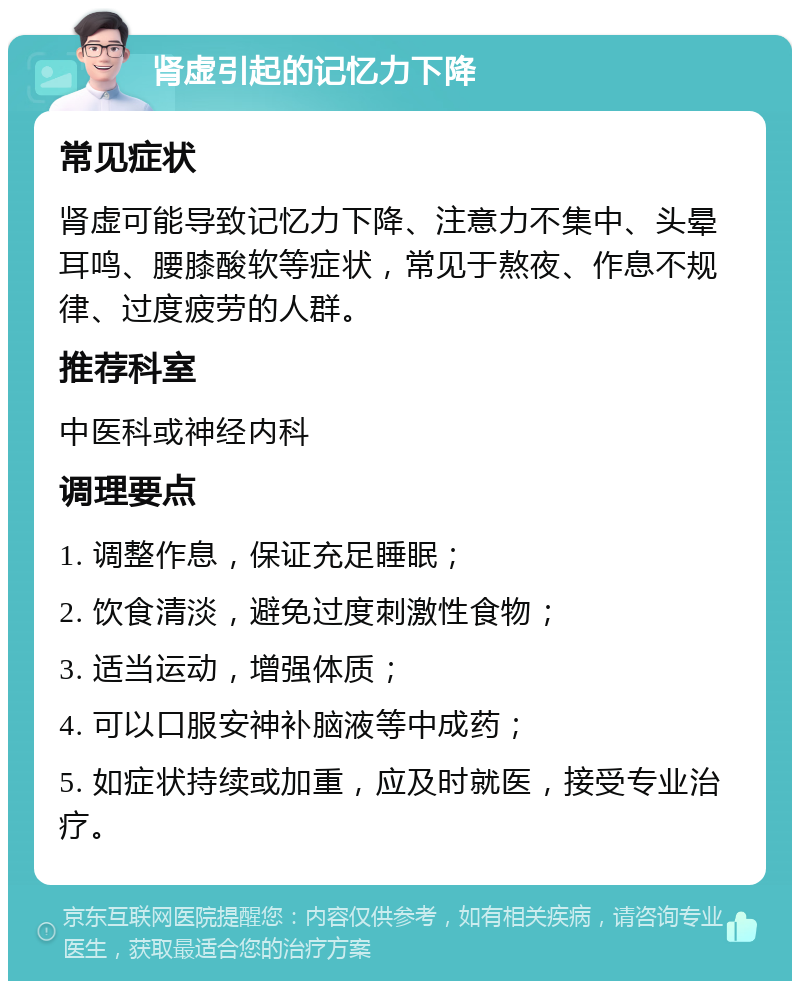 肾虚引起的记忆力下降 常见症状 肾虚可能导致记忆力下降、注意力不集中、头晕耳鸣、腰膝酸软等症状，常见于熬夜、作息不规律、过度疲劳的人群。 推荐科室 中医科或神经内科 调理要点 1. 调整作息，保证充足睡眠； 2. 饮食清淡，避免过度刺激性食物； 3. 适当运动，增强体质； 4. 可以口服安神补脑液等中成药； 5. 如症状持续或加重，应及时就医，接受专业治疗。