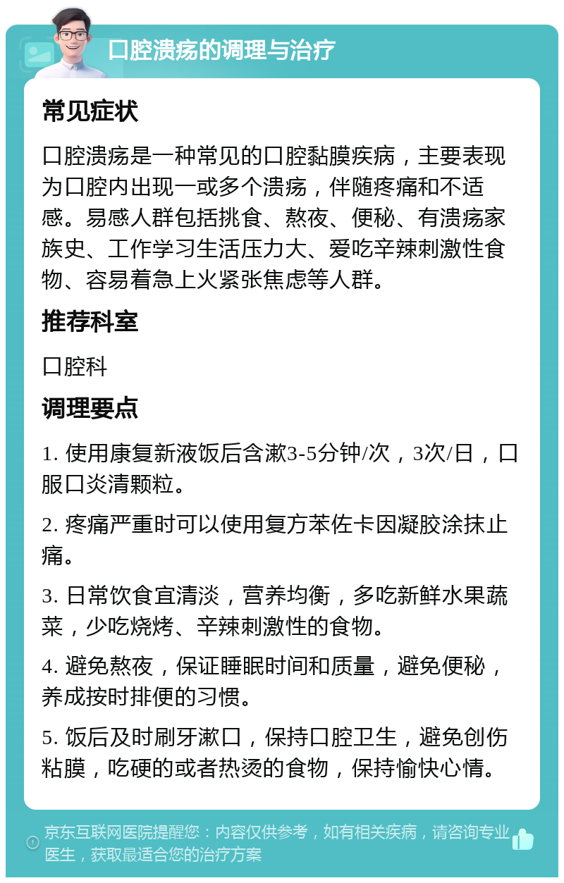 口腔溃疡的调理与治疗 常见症状 口腔溃疡是一种常见的口腔黏膜疾病，主要表现为口腔内出现一或多个溃疡，伴随疼痛和不适感。易感人群包括挑食、熬夜、便秘、有溃疡家族史、工作学习生活压力大、爱吃辛辣刺激性食物、容易着急上火紧张焦虑等人群。 推荐科室 口腔科 调理要点 1. 使用康复新液饭后含漱3-5分钟/次，3次/日，口服口炎清颗粒。 2. 疼痛严重时可以使用复方苯佐卡因凝胶涂抹止痛。 3. 日常饮食宜清淡，营养均衡，多吃新鲜水果蔬菜，少吃烧烤、辛辣刺激性的食物。 4. 避免熬夜，保证睡眠时间和质量，避免便秘，养成按时排便的习惯。 5. 饭后及时刷牙漱口，保持口腔卫生，避免创伤粘膜，吃硬的或者热烫的食物，保持愉快心情。