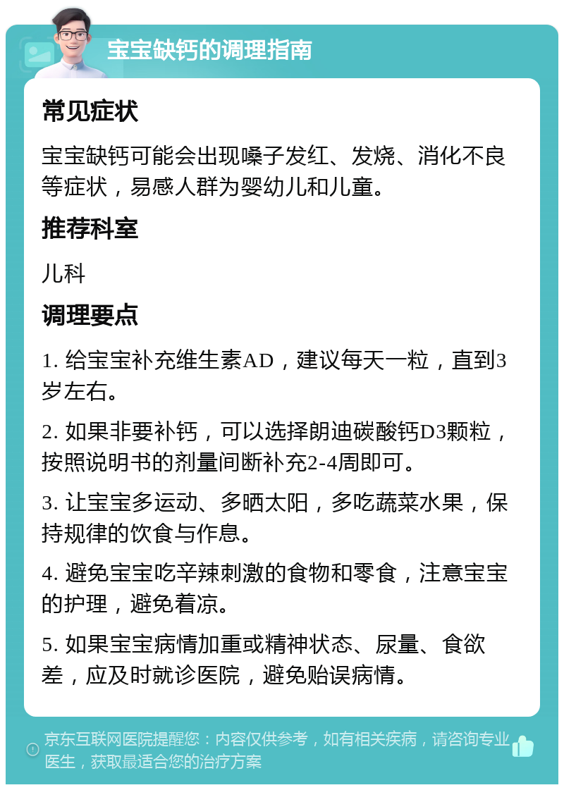 宝宝缺钙的调理指南 常见症状 宝宝缺钙可能会出现嗓子发红、发烧、消化不良等症状，易感人群为婴幼儿和儿童。 推荐科室 儿科 调理要点 1. 给宝宝补充维生素AD，建议每天一粒，直到3岁左右。 2. 如果非要补钙，可以选择朗迪碳酸钙D3颗粒，按照说明书的剂量间断补充2-4周即可。 3. 让宝宝多运动、多晒太阳，多吃蔬菜水果，保持规律的饮食与作息。 4. 避免宝宝吃辛辣刺激的食物和零食，注意宝宝的护理，避免着凉。 5. 如果宝宝病情加重或精神状态、尿量、食欲差，应及时就诊医院，避免贻误病情。