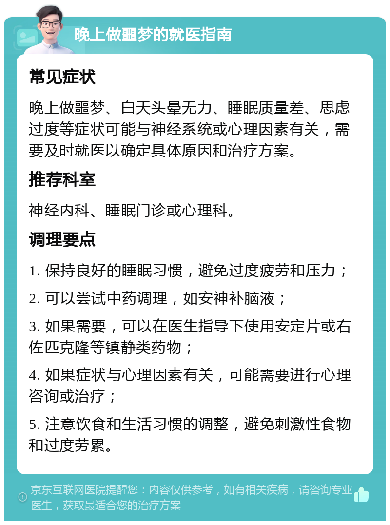 晚上做噩梦的就医指南 常见症状 晚上做噩梦、白天头晕无力、睡眠质量差、思虑过度等症状可能与神经系统或心理因素有关，需要及时就医以确定具体原因和治疗方案。 推荐科室 神经内科、睡眠门诊或心理科。 调理要点 1. 保持良好的睡眠习惯，避免过度疲劳和压力； 2. 可以尝试中药调理，如安神补脑液； 3. 如果需要，可以在医生指导下使用安定片或右佐匹克隆等镇静类药物； 4. 如果症状与心理因素有关，可能需要进行心理咨询或治疗； 5. 注意饮食和生活习惯的调整，避免刺激性食物和过度劳累。