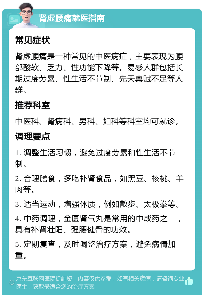 肾虚腰痛就医指南 常见症状 肾虚腰痛是一种常见的中医病症，主要表现为腰部酸软、乏力、性功能下降等。易感人群包括长期过度劳累、性生活不节制、先天禀赋不足等人群。 推荐科室 中医科、肾病科、男科、妇科等科室均可就诊。 调理要点 1. 调整生活习惯，避免过度劳累和性生活不节制。 2. 合理膳食，多吃补肾食品，如黑豆、核桃、羊肉等。 3. 适当运动，增强体质，例如散步、太极拳等。 4. 中药调理，金匮肾气丸是常用的中成药之一，具有补肾壮阳、强腰健骨的功效。 5. 定期复查，及时调整治疗方案，避免病情加重。