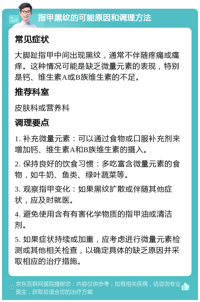 指甲黑纹的可能原因和调理方法 常见症状 大脚趾指甲中间出现黑纹，通常不伴随疼痛或瘙痒。这种情况可能是缺乏微量元素的表现，特别是钙、维生素A或B族维生素的不足。 推荐科室 皮肤科或营养科 调理要点 1. 补充微量元素：可以通过食物或口服补充剂来增加钙、维生素A和B族维生素的摄入。 2. 保持良好的饮食习惯：多吃富含微量元素的食物，如牛奶、鱼类、绿叶蔬菜等。 3. 观察指甲变化：如果黑纹扩散或伴随其他症状，应及时就医。 4. 避免使用含有有害化学物质的指甲油或清洁剂。 5. 如果症状持续或加重，应考虑进行微量元素检测或其他相关检查，以确定具体的缺乏原因并采取相应的治疗措施。