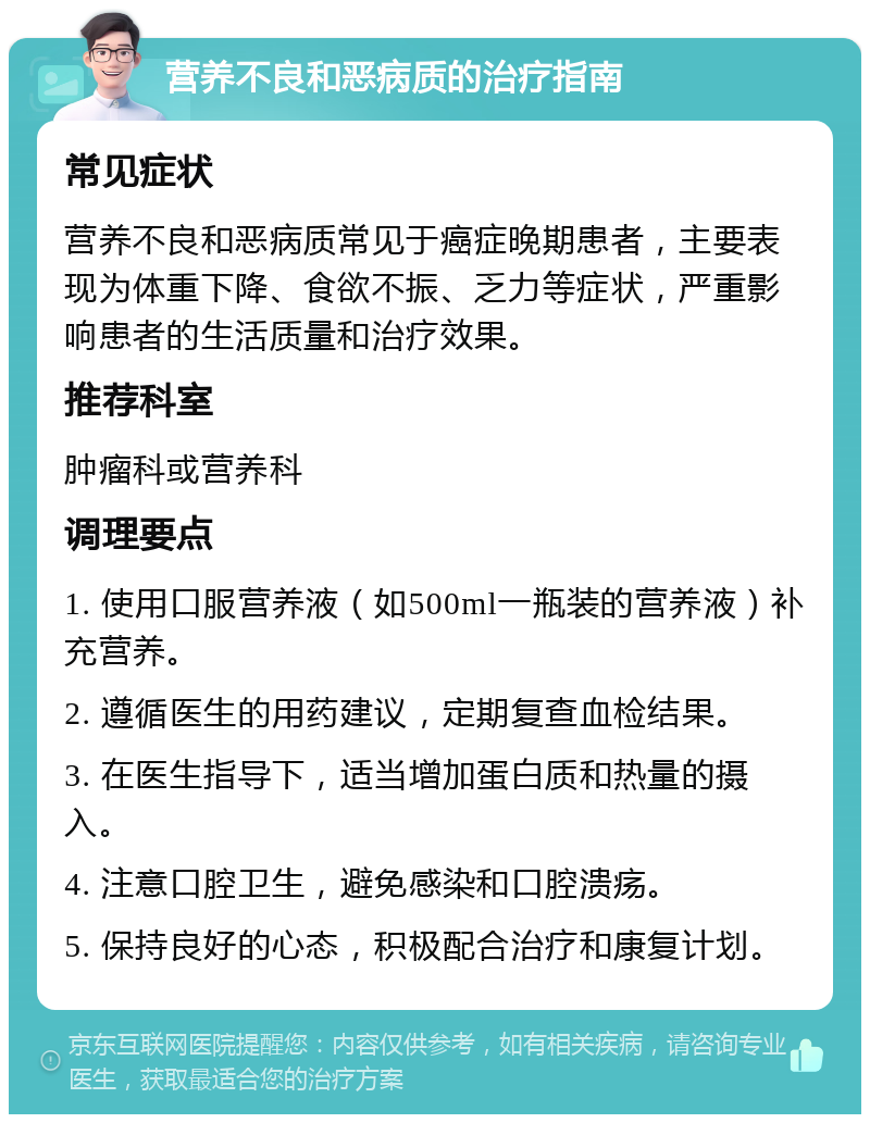 营养不良和恶病质的治疗指南 常见症状 营养不良和恶病质常见于癌症晚期患者，主要表现为体重下降、食欲不振、乏力等症状，严重影响患者的生活质量和治疗效果。 推荐科室 肿瘤科或营养科 调理要点 1. 使用口服营养液（如500ml一瓶装的营养液）补充营养。 2. 遵循医生的用药建议，定期复查血检结果。 3. 在医生指导下，适当增加蛋白质和热量的摄入。 4. 注意口腔卫生，避免感染和口腔溃疡。 5. 保持良好的心态，积极配合治疗和康复计划。