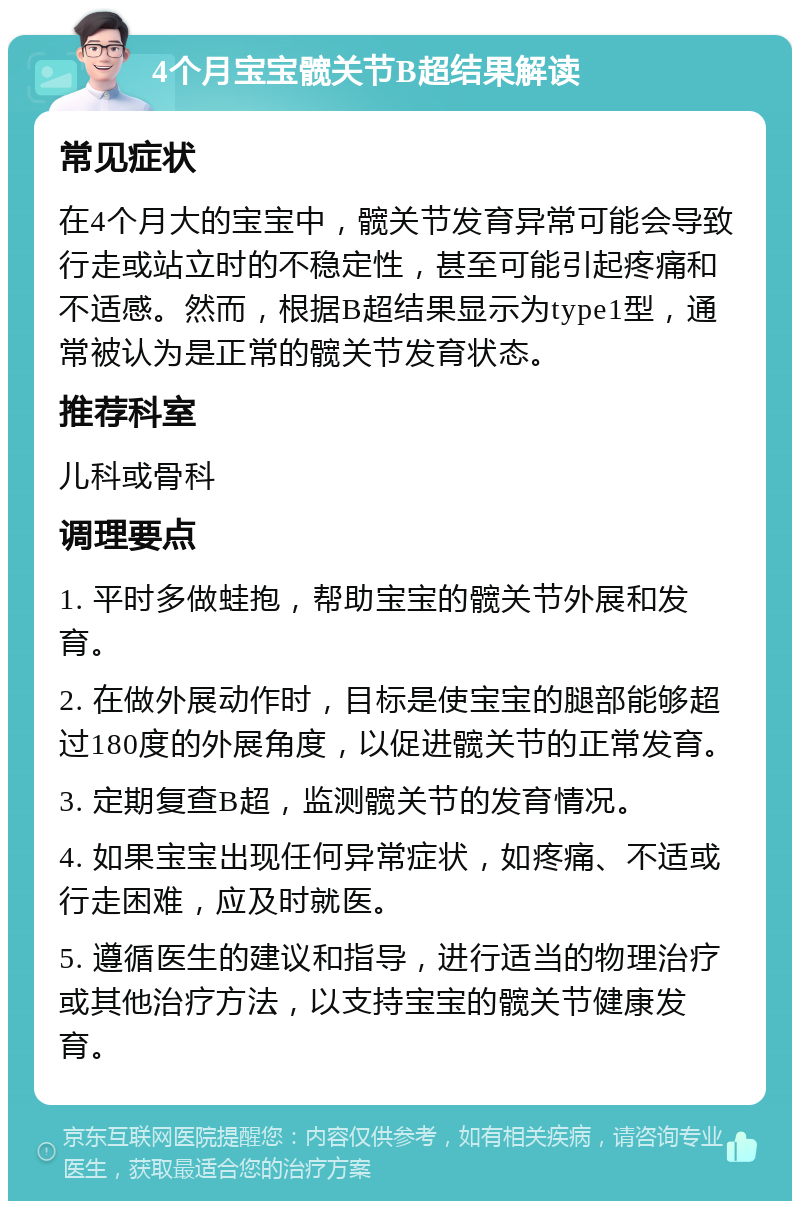 4个月宝宝髋关节B超结果解读 常见症状 在4个月大的宝宝中，髋关节发育异常可能会导致行走或站立时的不稳定性，甚至可能引起疼痛和不适感。然而，根据B超结果显示为type1型，通常被认为是正常的髋关节发育状态。 推荐科室 儿科或骨科 调理要点 1. 平时多做蛙抱，帮助宝宝的髋关节外展和发育。 2. 在做外展动作时，目标是使宝宝的腿部能够超过180度的外展角度，以促进髋关节的正常发育。 3. 定期复查B超，监测髋关节的发育情况。 4. 如果宝宝出现任何异常症状，如疼痛、不适或行走困难，应及时就医。 5. 遵循医生的建议和指导，进行适当的物理治疗或其他治疗方法，以支持宝宝的髋关节健康发育。