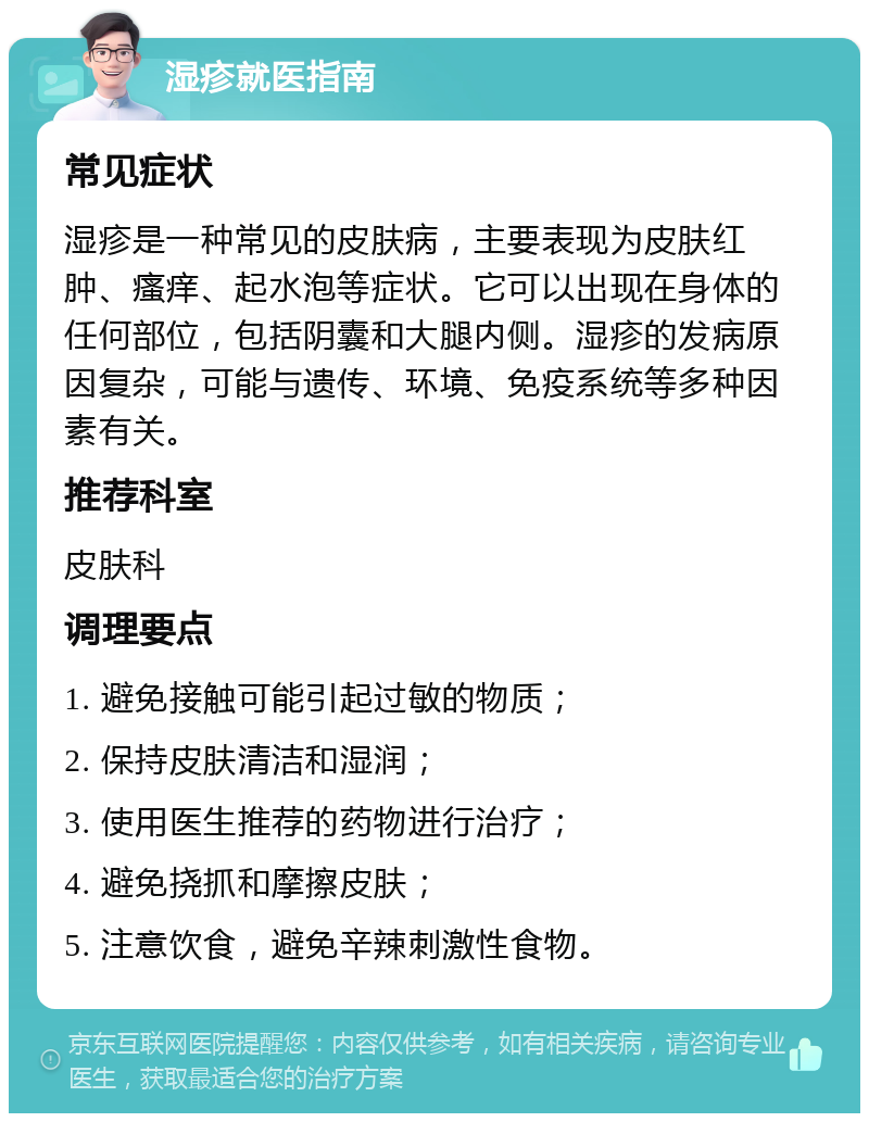 湿疹就医指南 常见症状 湿疹是一种常见的皮肤病，主要表现为皮肤红肿、瘙痒、起水泡等症状。它可以出现在身体的任何部位，包括阴囊和大腿内侧。湿疹的发病原因复杂，可能与遗传、环境、免疫系统等多种因素有关。 推荐科室 皮肤科 调理要点 1. 避免接触可能引起过敏的物质； 2. 保持皮肤清洁和湿润； 3. 使用医生推荐的药物进行治疗； 4. 避免挠抓和摩擦皮肤； 5. 注意饮食，避免辛辣刺激性食物。