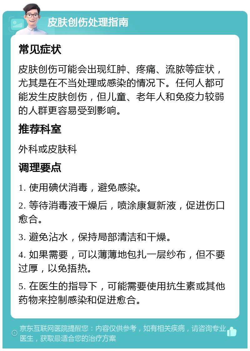 皮肤创伤处理指南 常见症状 皮肤创伤可能会出现红肿、疼痛、流脓等症状，尤其是在不当处理或感染的情况下。任何人都可能发生皮肤创伤，但儿童、老年人和免疫力较弱的人群更容易受到影响。 推荐科室 外科或皮肤科 调理要点 1. 使用碘伏消毒，避免感染。 2. 等待消毒液干燥后，喷涂康复新液，促进伤口愈合。 3. 避免沾水，保持局部清洁和干燥。 4. 如果需要，可以薄薄地包扎一层纱布，但不要过厚，以免捂热。 5. 在医生的指导下，可能需要使用抗生素或其他药物来控制感染和促进愈合。