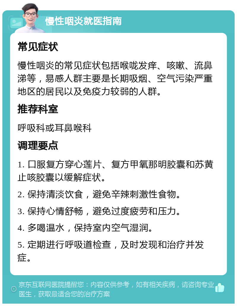 慢性咽炎就医指南 常见症状 慢性咽炎的常见症状包括喉咙发痒、咳嗽、流鼻涕等，易感人群主要是长期吸烟、空气污染严重地区的居民以及免疫力较弱的人群。 推荐科室 呼吸科或耳鼻喉科 调理要点 1. 口服复方穿心莲片、复方甲氧那明胶囊和苏黄止咳胶囊以缓解症状。 2. 保持清淡饮食，避免辛辣刺激性食物。 3. 保持心情舒畅，避免过度疲劳和压力。 4. 多喝温水，保持室内空气湿润。 5. 定期进行呼吸道检查，及时发现和治疗并发症。