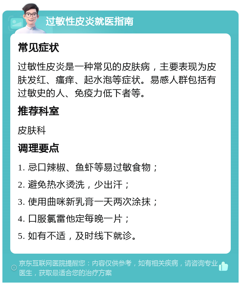 过敏性皮炎就医指南 常见症状 过敏性皮炎是一种常见的皮肤病，主要表现为皮肤发红、瘙痒、起水泡等症状。易感人群包括有过敏史的人、免疫力低下者等。 推荐科室 皮肤科 调理要点 1. 忌口辣椒、鱼虾等易过敏食物； 2. 避免热水烫洗，少出汗； 3. 使用曲咪新乳膏一天两次涂抹； 4. 口服氯雷他定每晚一片； 5. 如有不适，及时线下就诊。