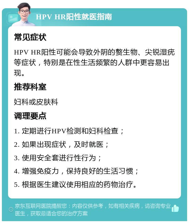 HPV HR阳性就医指南 常见症状 HPV HR阳性可能会导致外阴的赘生物、尖锐湿疣等症状，特别是在性生活频繁的人群中更容易出现。 推荐科室 妇科或皮肤科 调理要点 1. 定期进行HPV检测和妇科检查； 2. 如果出现症状，及时就医； 3. 使用安全套进行性行为； 4. 增强免疫力，保持良好的生活习惯； 5. 根据医生建议使用相应的药物治疗。