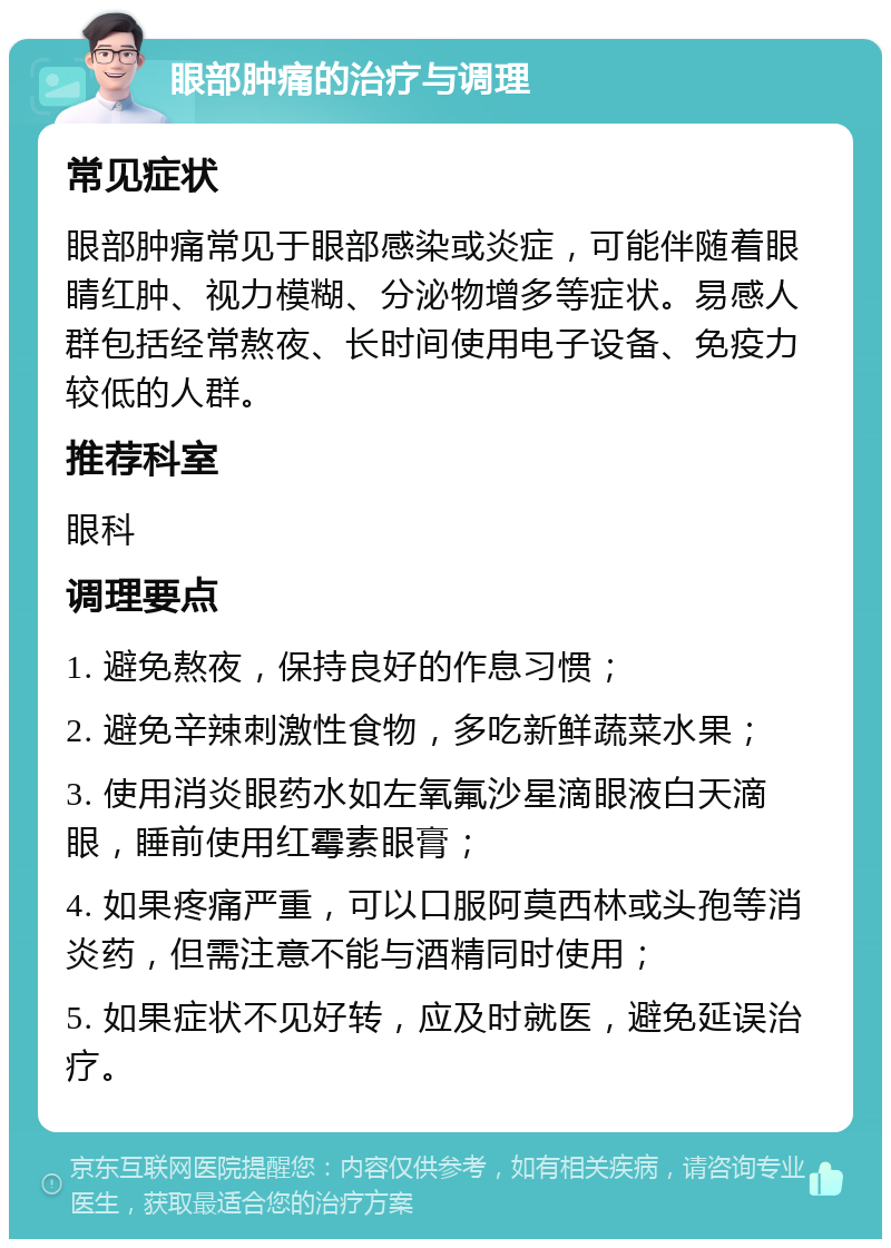 眼部肿痛的治疗与调理 常见症状 眼部肿痛常见于眼部感染或炎症，可能伴随着眼睛红肿、视力模糊、分泌物增多等症状。易感人群包括经常熬夜、长时间使用电子设备、免疫力较低的人群。 推荐科室 眼科 调理要点 1. 避免熬夜，保持良好的作息习惯； 2. 避免辛辣刺激性食物，多吃新鲜蔬菜水果； 3. 使用消炎眼药水如左氧氟沙星滴眼液白天滴眼，睡前使用红霉素眼膏； 4. 如果疼痛严重，可以口服阿莫西林或头孢等消炎药，但需注意不能与酒精同时使用； 5. 如果症状不见好转，应及时就医，避免延误治疗。