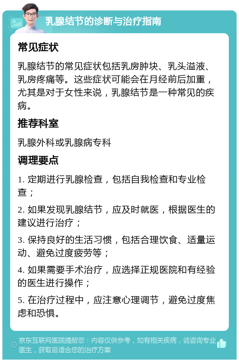 乳腺结节的诊断与治疗指南 常见症状 乳腺结节的常见症状包括乳房肿块、乳头溢液、乳房疼痛等。这些症状可能会在月经前后加重，尤其是对于女性来说，乳腺结节是一种常见的疾病。 推荐科室 乳腺外科或乳腺病专科 调理要点 1. 定期进行乳腺检查，包括自我检查和专业检查； 2. 如果发现乳腺结节，应及时就医，根据医生的建议进行治疗； 3. 保持良好的生活习惯，包括合理饮食、适量运动、避免过度疲劳等； 4. 如果需要手术治疗，应选择正规医院和有经验的医生进行操作； 5. 在治疗过程中，应注意心理调节，避免过度焦虑和恐惧。