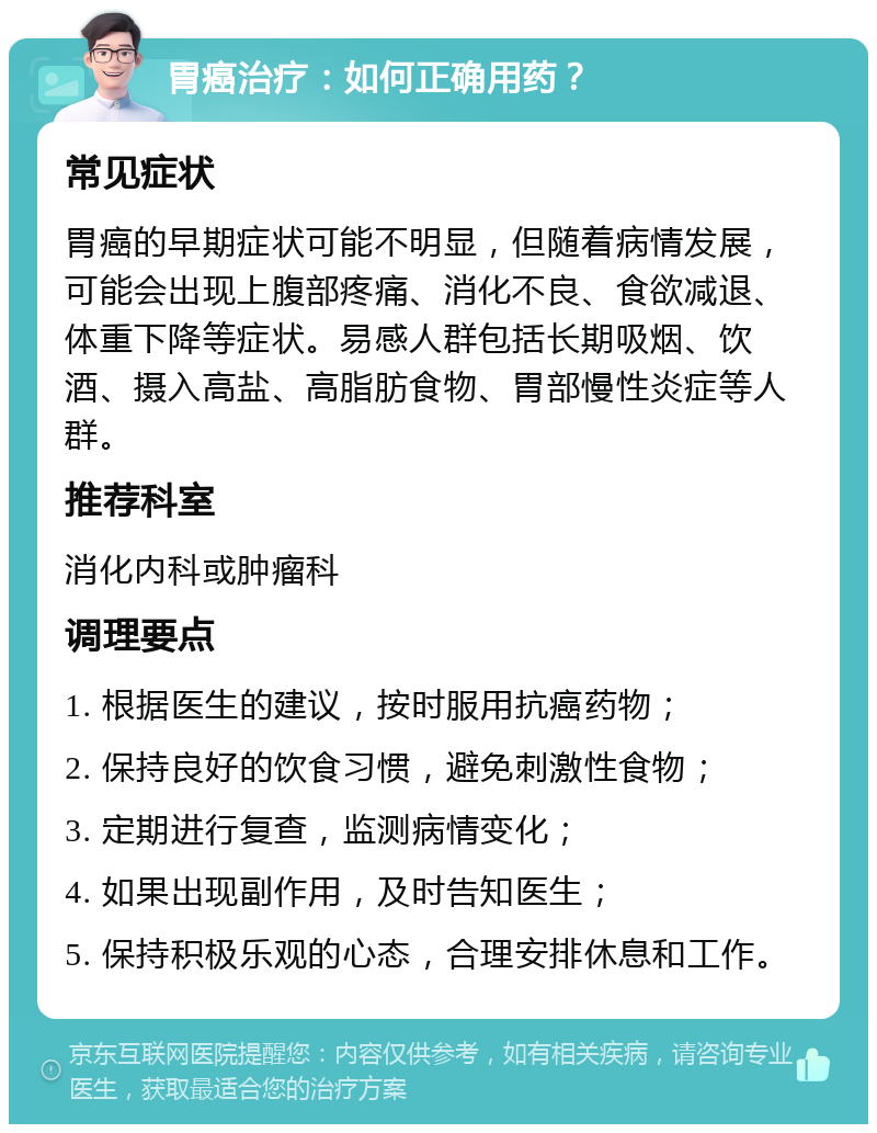 胃癌治疗：如何正确用药？ 常见症状 胃癌的早期症状可能不明显，但随着病情发展，可能会出现上腹部疼痛、消化不良、食欲减退、体重下降等症状。易感人群包括长期吸烟、饮酒、摄入高盐、高脂肪食物、胃部慢性炎症等人群。 推荐科室 消化内科或肿瘤科 调理要点 1. 根据医生的建议，按时服用抗癌药物； 2. 保持良好的饮食习惯，避免刺激性食物； 3. 定期进行复查，监测病情变化； 4. 如果出现副作用，及时告知医生； 5. 保持积极乐观的心态，合理安排休息和工作。