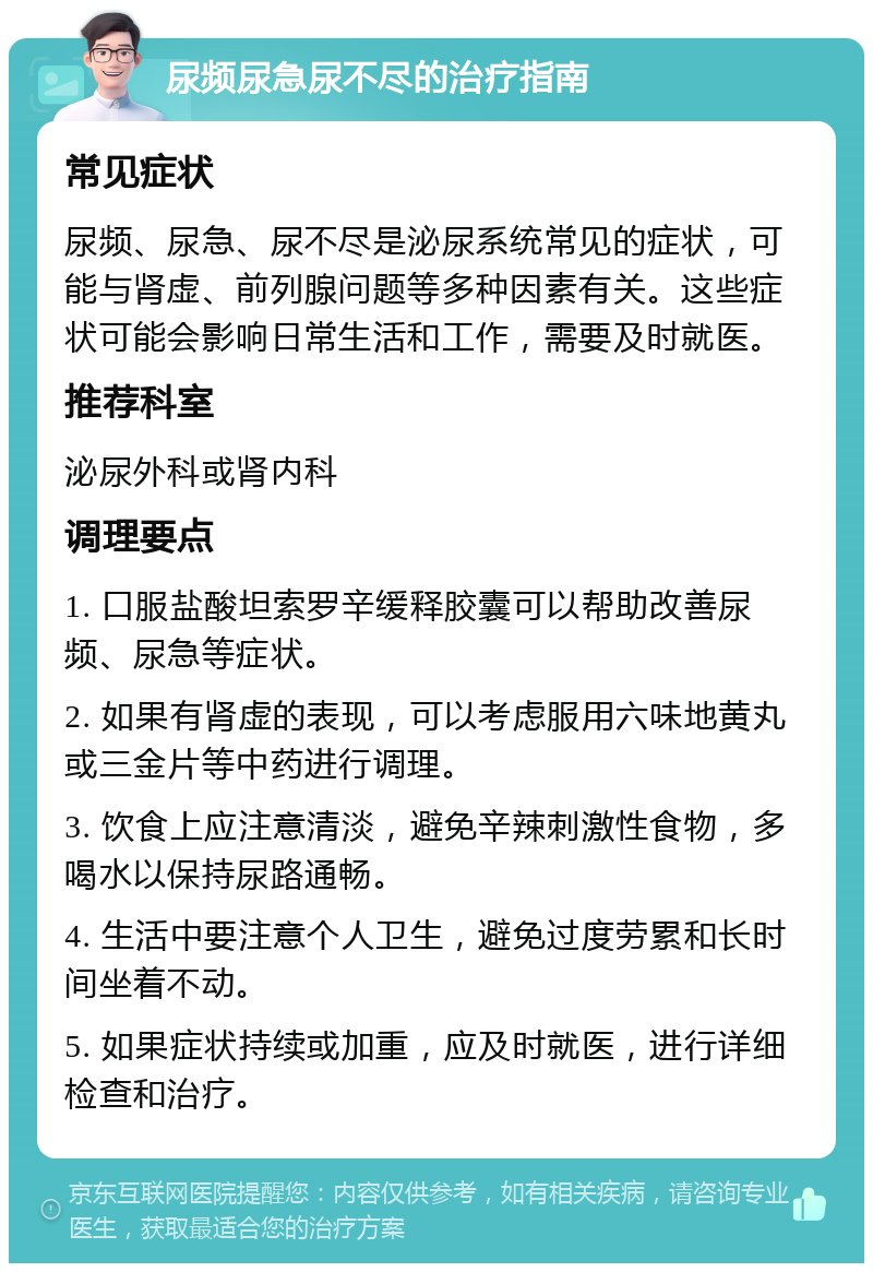 尿频尿急尿不尽的治疗指南 常见症状 尿频、尿急、尿不尽是泌尿系统常见的症状，可能与肾虚、前列腺问题等多种因素有关。这些症状可能会影响日常生活和工作，需要及时就医。 推荐科室 泌尿外科或肾内科 调理要点 1. 口服盐酸坦索罗辛缓释胶囊可以帮助改善尿频、尿急等症状。 2. 如果有肾虚的表现，可以考虑服用六味地黄丸或三金片等中药进行调理。 3. 饮食上应注意清淡，避免辛辣刺激性食物，多喝水以保持尿路通畅。 4. 生活中要注意个人卫生，避免过度劳累和长时间坐着不动。 5. 如果症状持续或加重，应及时就医，进行详细检查和治疗。