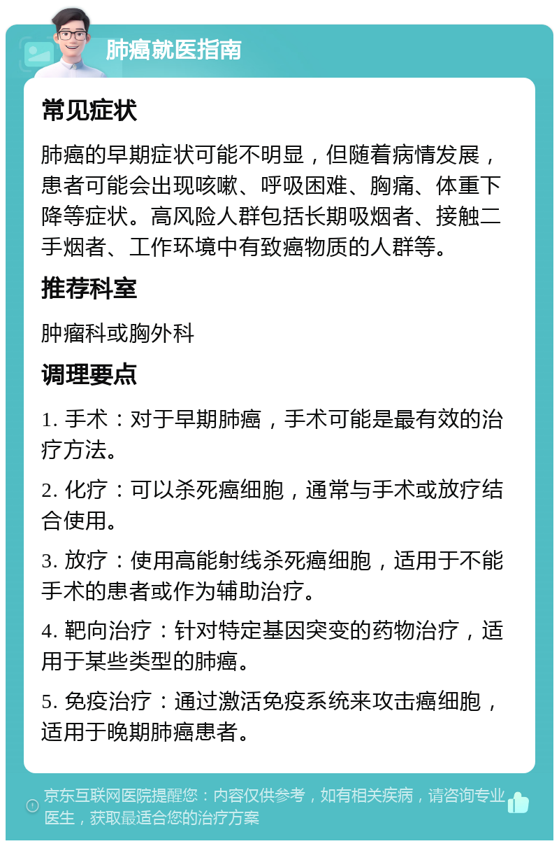 肺癌就医指南 常见症状 肺癌的早期症状可能不明显，但随着病情发展，患者可能会出现咳嗽、呼吸困难、胸痛、体重下降等症状。高风险人群包括长期吸烟者、接触二手烟者、工作环境中有致癌物质的人群等。 推荐科室 肿瘤科或胸外科 调理要点 1. 手术：对于早期肺癌，手术可能是最有效的治疗方法。 2. 化疗：可以杀死癌细胞，通常与手术或放疗结合使用。 3. 放疗：使用高能射线杀死癌细胞，适用于不能手术的患者或作为辅助治疗。 4. 靶向治疗：针对特定基因突变的药物治疗，适用于某些类型的肺癌。 5. 免疫治疗：通过激活免疫系统来攻击癌细胞，适用于晚期肺癌患者。