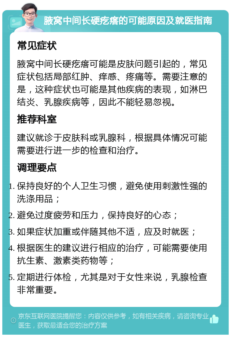 腋窝中间长硬疙瘩的可能原因及就医指南 常见症状 腋窝中间长硬疙瘩可能是皮肤问题引起的，常见症状包括局部红肿、痒感、疼痛等。需要注意的是，这种症状也可能是其他疾病的表现，如淋巴结炎、乳腺疾病等，因此不能轻易忽视。 推荐科室 建议就诊于皮肤科或乳腺科，根据具体情况可能需要进行进一步的检查和治疗。 调理要点 保持良好的个人卫生习惯，避免使用刺激性强的洗涤用品； 避免过度疲劳和压力，保持良好的心态； 如果症状加重或伴随其他不适，应及时就医； 根据医生的建议进行相应的治疗，可能需要使用抗生素、激素类药物等； 定期进行体检，尤其是对于女性来说，乳腺检查非常重要。