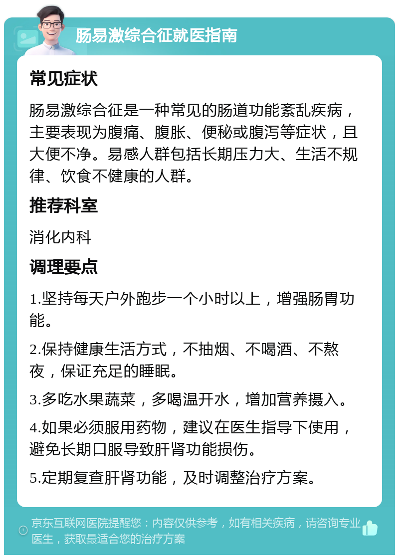 肠易激综合征就医指南 常见症状 肠易激综合征是一种常见的肠道功能紊乱疾病，主要表现为腹痛、腹胀、便秘或腹泻等症状，且大便不净。易感人群包括长期压力大、生活不规律、饮食不健康的人群。 推荐科室 消化内科 调理要点 1.坚持每天户外跑步一个小时以上，增强肠胃功能。 2.保持健康生活方式，不抽烟、不喝酒、不熬夜，保证充足的睡眠。 3.多吃水果蔬菜，多喝温开水，增加营养摄入。 4.如果必须服用药物，建议在医生指导下使用，避免长期口服导致肝肾功能损伤。 5.定期复查肝肾功能，及时调整治疗方案。