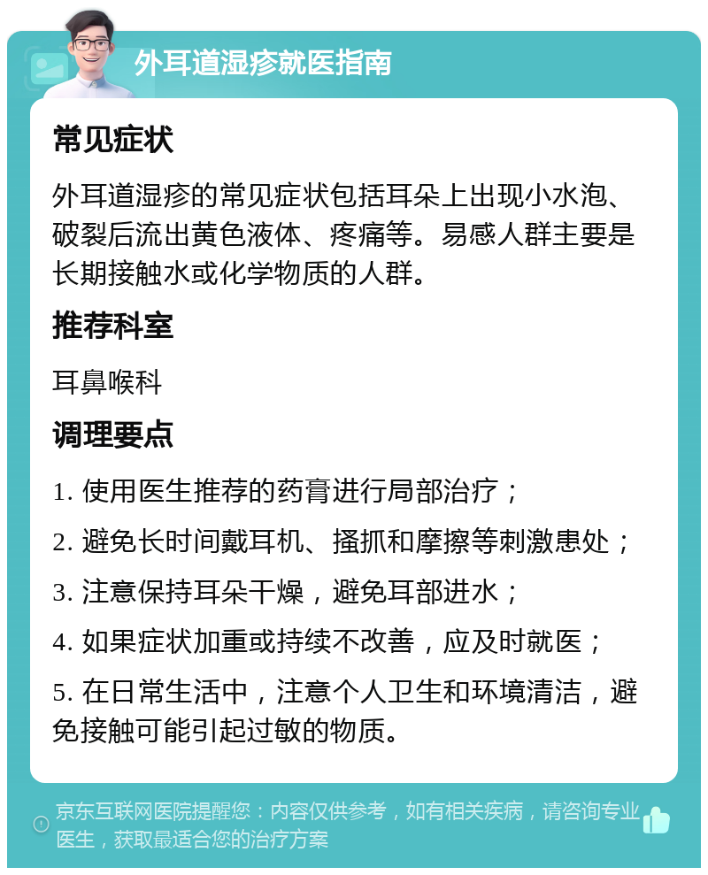 外耳道湿疹就医指南 常见症状 外耳道湿疹的常见症状包括耳朵上出现小水泡、破裂后流出黄色液体、疼痛等。易感人群主要是长期接触水或化学物质的人群。 推荐科室 耳鼻喉科 调理要点 1. 使用医生推荐的药膏进行局部治疗； 2. 避免长时间戴耳机、搔抓和摩擦等刺激患处； 3. 注意保持耳朵干燥，避免耳部进水； 4. 如果症状加重或持续不改善，应及时就医； 5. 在日常生活中，注意个人卫生和环境清洁，避免接触可能引起过敏的物质。