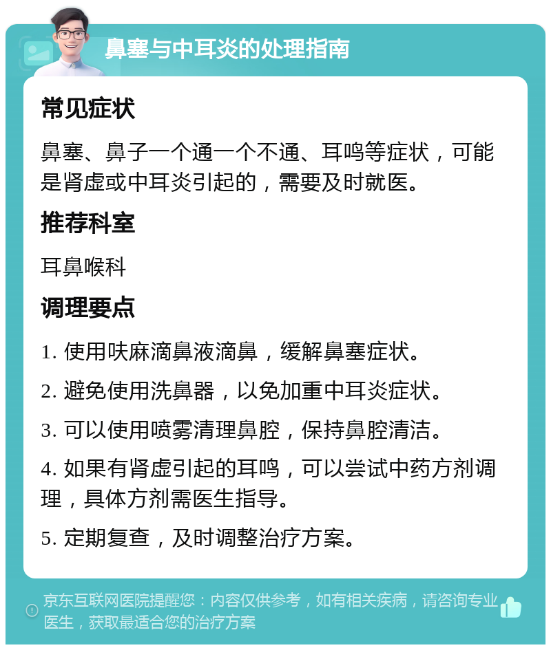 鼻塞与中耳炎的处理指南 常见症状 鼻塞、鼻子一个通一个不通、耳鸣等症状，可能是肾虚或中耳炎引起的，需要及时就医。 推荐科室 耳鼻喉科 调理要点 1. 使用呋麻滴鼻液滴鼻，缓解鼻塞症状。 2. 避免使用洗鼻器，以免加重中耳炎症状。 3. 可以使用喷雾清理鼻腔，保持鼻腔清洁。 4. 如果有肾虚引起的耳鸣，可以尝试中药方剂调理，具体方剂需医生指导。 5. 定期复查，及时调整治疗方案。