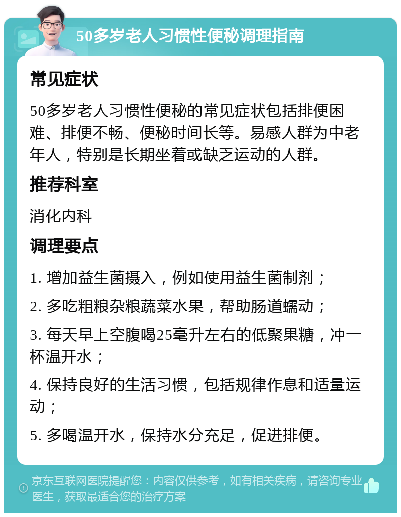 50多岁老人习惯性便秘调理指南 常见症状 50多岁老人习惯性便秘的常见症状包括排便困难、排便不畅、便秘时间长等。易感人群为中老年人，特别是长期坐着或缺乏运动的人群。 推荐科室 消化内科 调理要点 1. 增加益生菌摄入，例如使用益生菌制剂； 2. 多吃粗粮杂粮蔬菜水果，帮助肠道蠕动； 3. 每天早上空腹喝25毫升左右的低聚果糖，冲一杯温开水； 4. 保持良好的生活习惯，包括规律作息和适量运动； 5. 多喝温开水，保持水分充足，促进排便。