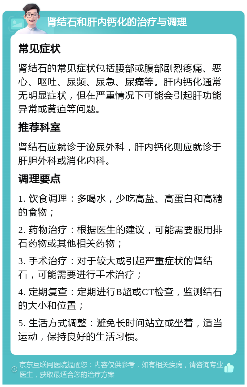 肾结石和肝内钙化的治疗与调理 常见症状 肾结石的常见症状包括腰部或腹部剧烈疼痛、恶心、呕吐、尿频、尿急、尿痛等。肝内钙化通常无明显症状，但在严重情况下可能会引起肝功能异常或黄疸等问题。 推荐科室 肾结石应就诊于泌尿外科，肝内钙化则应就诊于肝胆外科或消化内科。 调理要点 1. 饮食调理：多喝水，少吃高盐、高蛋白和高糖的食物； 2. 药物治疗：根据医生的建议，可能需要服用排石药物或其他相关药物； 3. 手术治疗：对于较大或引起严重症状的肾结石，可能需要进行手术治疗； 4. 定期复查：定期进行B超或CT检查，监测结石的大小和位置； 5. 生活方式调整：避免长时间站立或坐着，适当运动，保持良好的生活习惯。