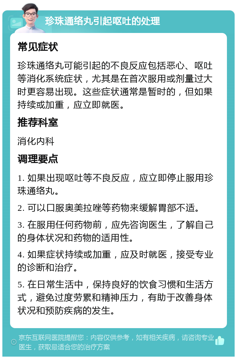 珍珠通络丸引起呕吐的处理 常见症状 珍珠通络丸可能引起的不良反应包括恶心、呕吐等消化系统症状，尤其是在首次服用或剂量过大时更容易出现。这些症状通常是暂时的，但如果持续或加重，应立即就医。 推荐科室 消化内科 调理要点 1. 如果出现呕吐等不良反应，应立即停止服用珍珠通络丸。 2. 可以口服奥美拉唑等药物来缓解胃部不适。 3. 在服用任何药物前，应先咨询医生，了解自己的身体状况和药物的适用性。 4. 如果症状持续或加重，应及时就医，接受专业的诊断和治疗。 5. 在日常生活中，保持良好的饮食习惯和生活方式，避免过度劳累和精神压力，有助于改善身体状况和预防疾病的发生。