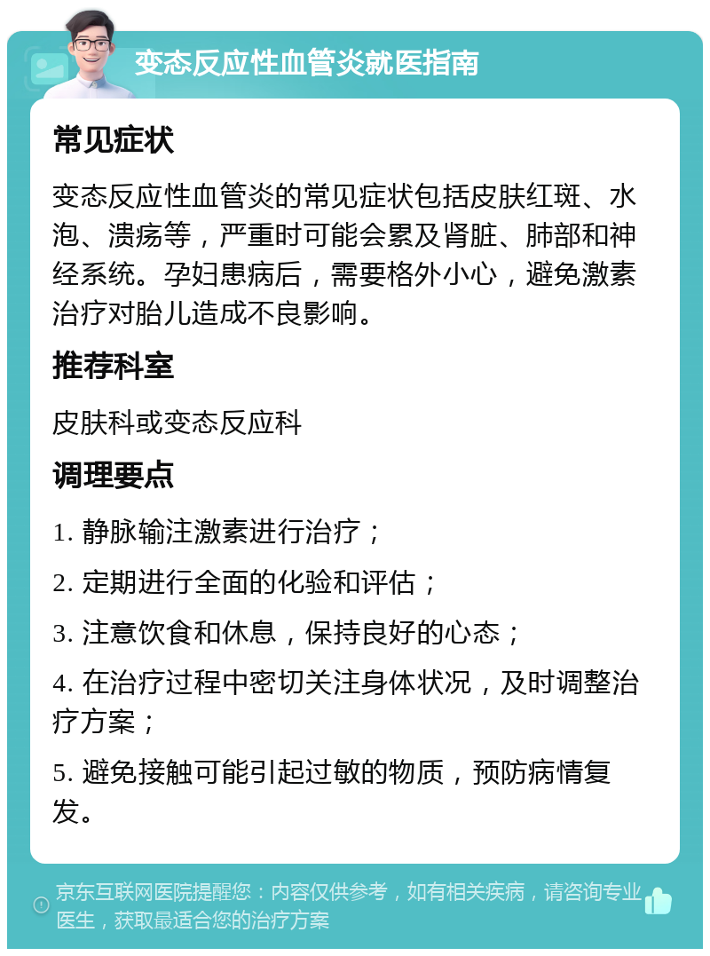 变态反应性血管炎就医指南 常见症状 变态反应性血管炎的常见症状包括皮肤红斑、水泡、溃疡等，严重时可能会累及肾脏、肺部和神经系统。孕妇患病后，需要格外小心，避免激素治疗对胎儿造成不良影响。 推荐科室 皮肤科或变态反应科 调理要点 1. 静脉输注激素进行治疗； 2. 定期进行全面的化验和评估； 3. 注意饮食和休息，保持良好的心态； 4. 在治疗过程中密切关注身体状况，及时调整治疗方案； 5. 避免接触可能引起过敏的物质，预防病情复发。